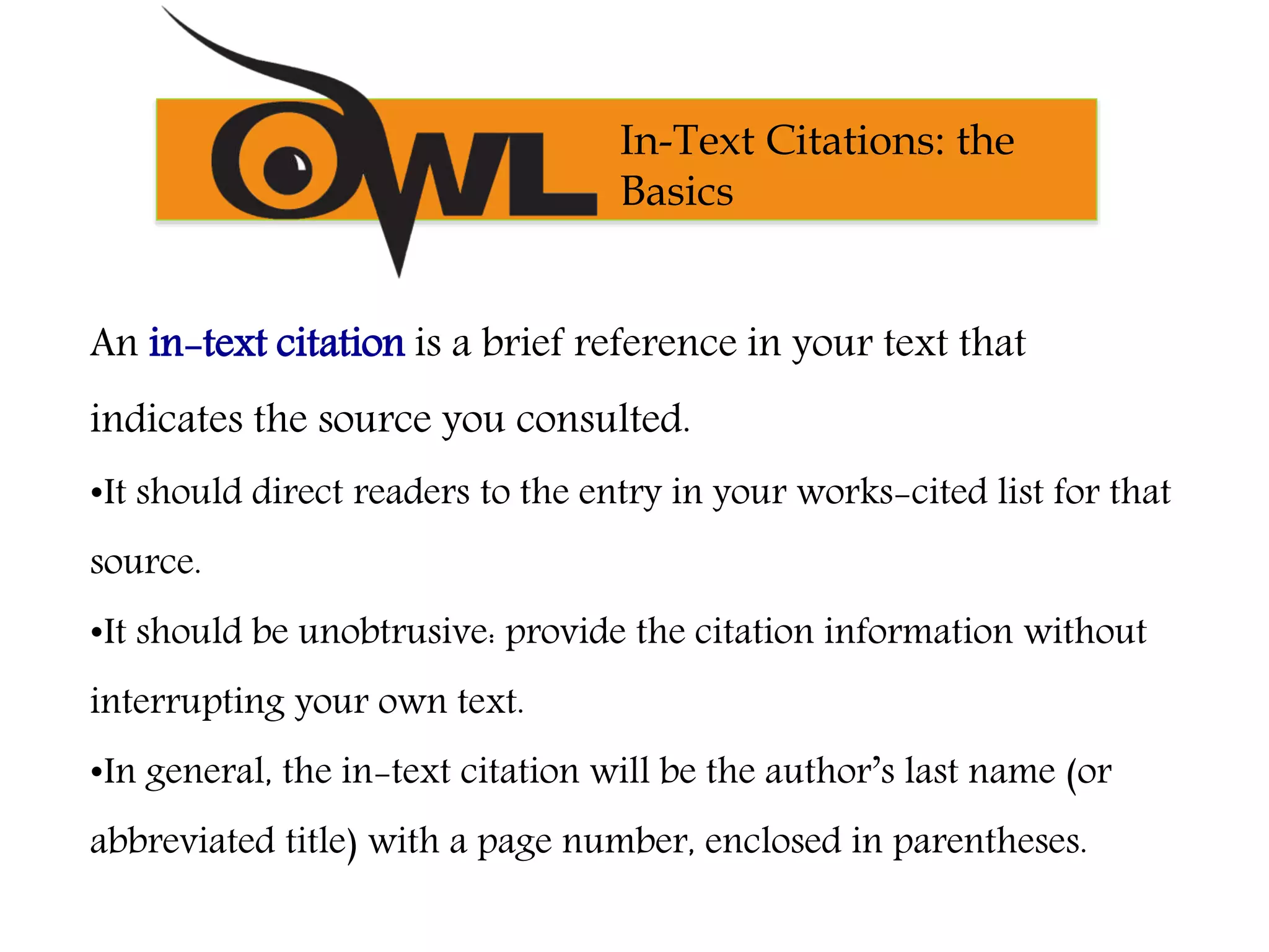 An in-text citation is a brief reference in your text that
indicates the source you consulted.
•It should direct readers to the entry in your works-cited list for that
source.
•It should be unobtrusive: provide the citation information without
interrupting your own text.
•In general, the in-text citation will be the author’s last name (or
abbreviated title) with a page number, enclosed in parentheses.
In-Text Citations: the
Basics
 
