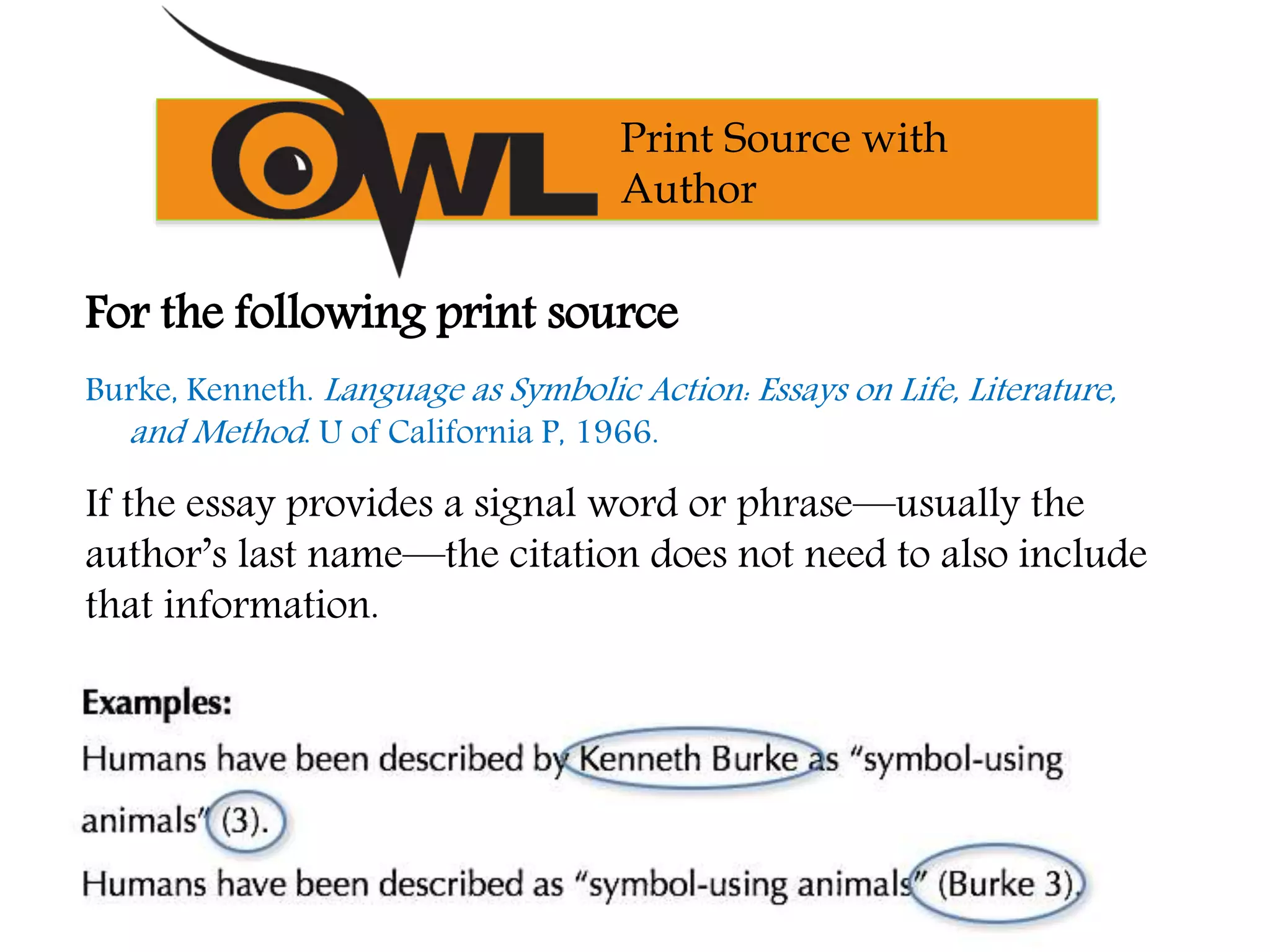 Print Source with
Author
For the following print source
Burke, Kenneth. Language as Symbolic Action: Essays on Life, Literature,
and Method. U of California P, 1966.
If the essay provides a signal word or phrase—usually the
author’s last name—the citation does not need to also include
that information.
 
