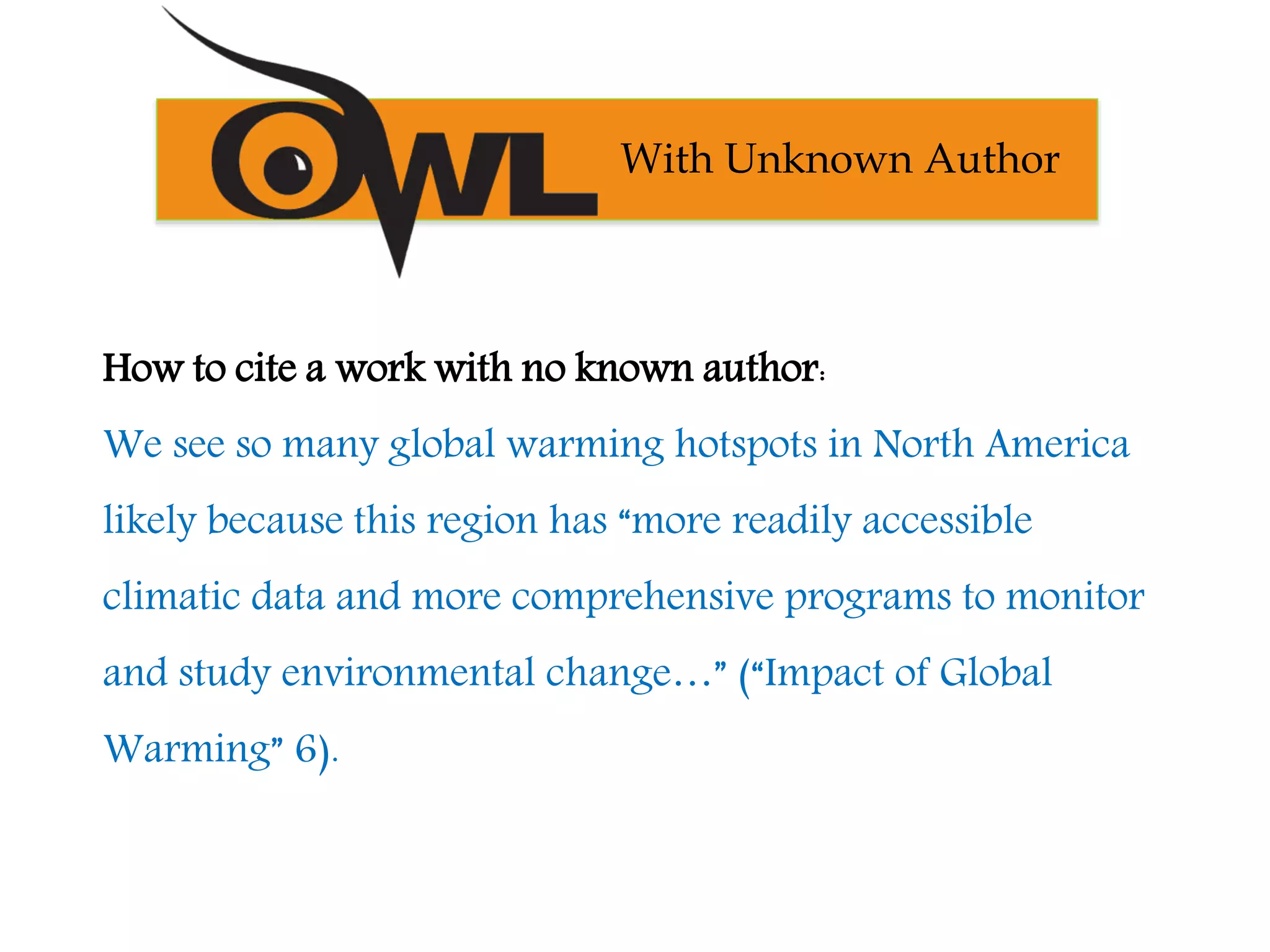 How to cite a work with no known author:
We see so many global warming hotspots in North America
likely because this region has “more readily accessible
climatic data and more comprehensive programs to monitor
and study environmental change…” (“Impact of Global
Warming” 6).
With Unknown Author
 