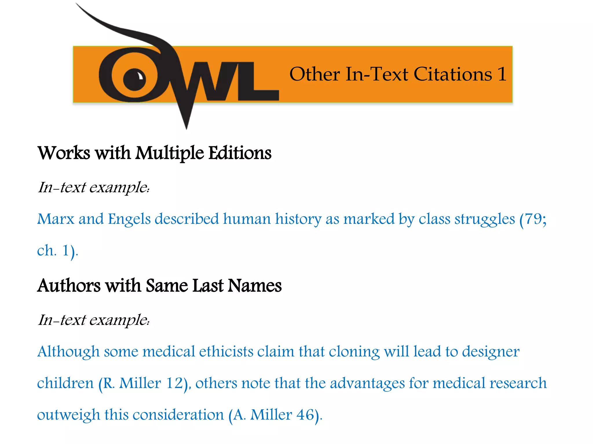 Works with Multiple Editions
In-text example:
Marx and Engels described human history as marked by class struggles (79;
ch. 1).
Authors with Same Last Names
In-text example:
Although some medical ethicists claim that cloning will lead to designer
children (R. Miller 12), others note that the advantages for medical research
outweigh this consideration (A. Miller 46).
Other In-Text Citations 1
 