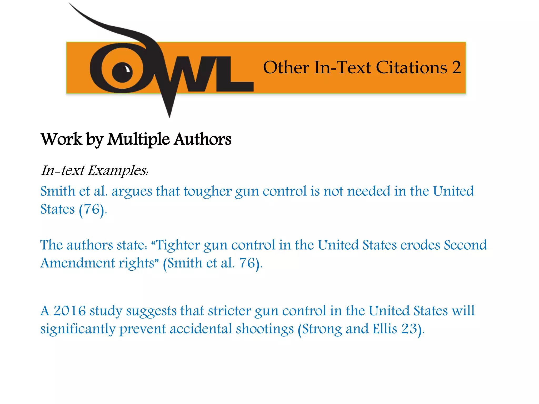 Work by Multiple Authors
In-text Examples:
Smith et al. argues that tougher gun control is not needed in the United
States (76).
The authors state: “Tighter gun control in the United States erodes Second
Amendment rights” (Smith et al. 76).
A 2016 study suggests that stricter gun control in the United States will
significantly prevent accidental shootings (Strong and Ellis 23).
Other In-Text Citations 2
 