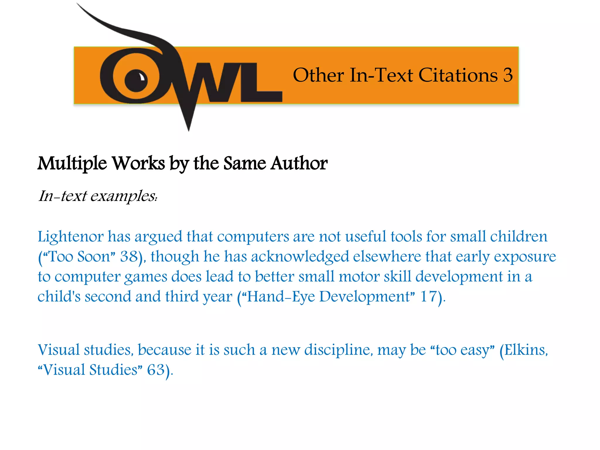 Multiple Works by the Same Author
In-text examples:
Lightenor has argued that computers are not useful tools for small children
(“Too Soon” 38), though he has acknowledged elsewhere that early exposure
to computer games does lead to better small motor skill development in a
child's second and third year (“Hand-Eye Development” 17).
Visual studies, because it is such a new discipline, may be “too easy” (Elkins,
“Visual Studies” 63).
Other In-Text Citations 3
 