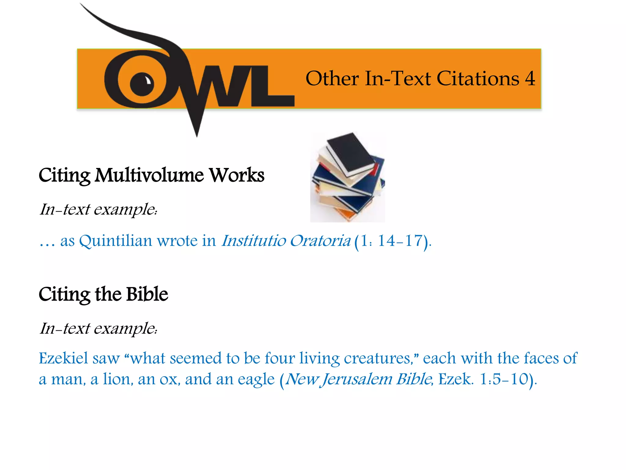Citing Multivolume Works
In-text example:
… as Quintilian wrote in Institutio Oratoria (1: 14-17).
Citing the Bible
In-text example:
Ezekiel saw “what seemed to be four living creatures,” each with the faces of
a man, a lion, an ox, and an eagle (New Jerusalem Bible, Ezek. 1:5-10).
Other In-Text Citations 4
 