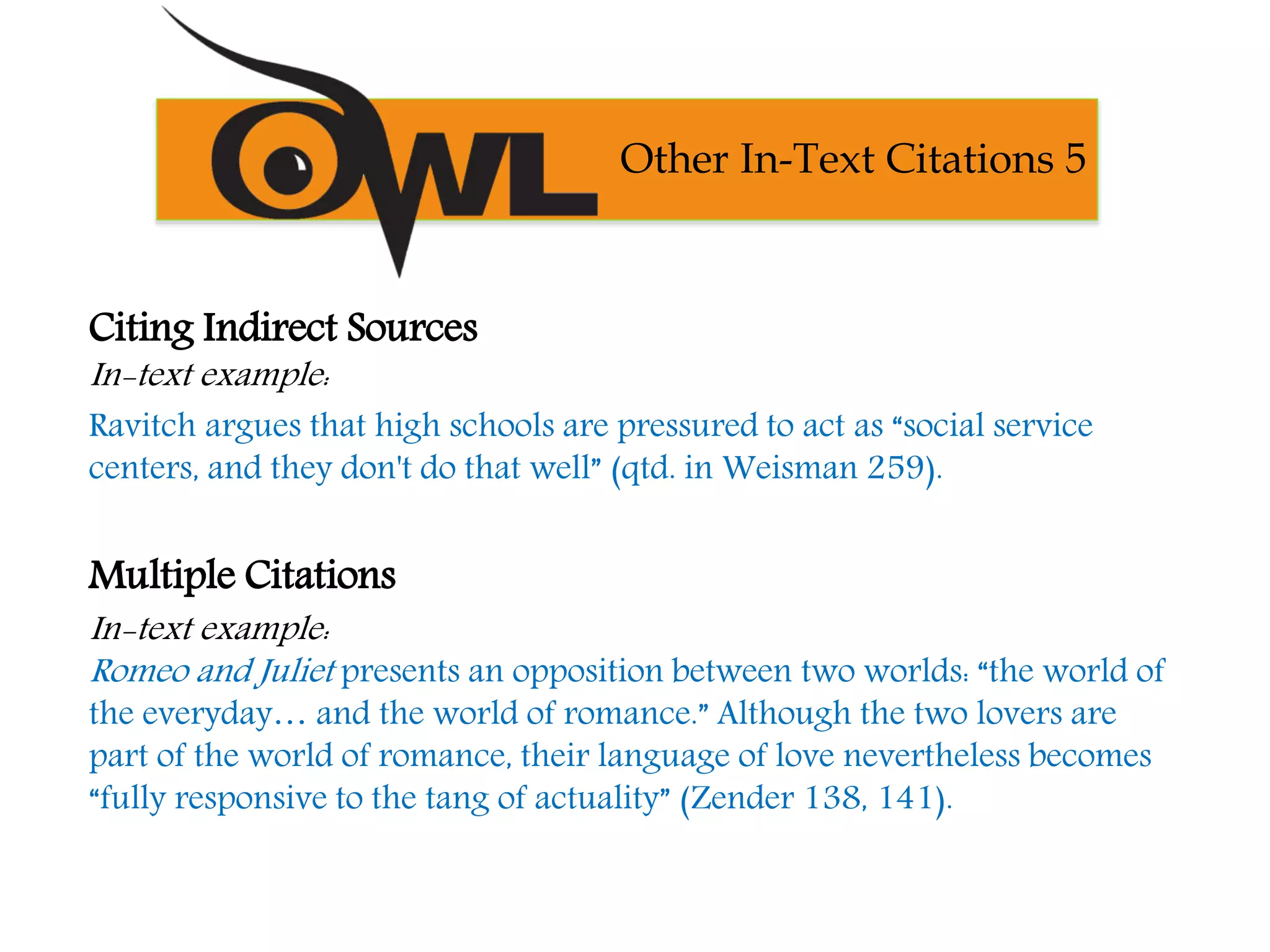 Citing Indirect Sources
In-text example:
Ravitch argues that high schools are pressured to act as “social service
centers, and they don't do that well” (qtd. in Weisman 259).
Multiple Citations
In-text example:
Romeo and Juliet presents an opposition between two worlds: “the world of
the everyday… and the world of romance.” Although the two lovers are
part of the world of romance, their language of love nevertheless becomes
“fully responsive to the tang of actuality” (Zender 138, 141).
Other In-Text Citations 5
 