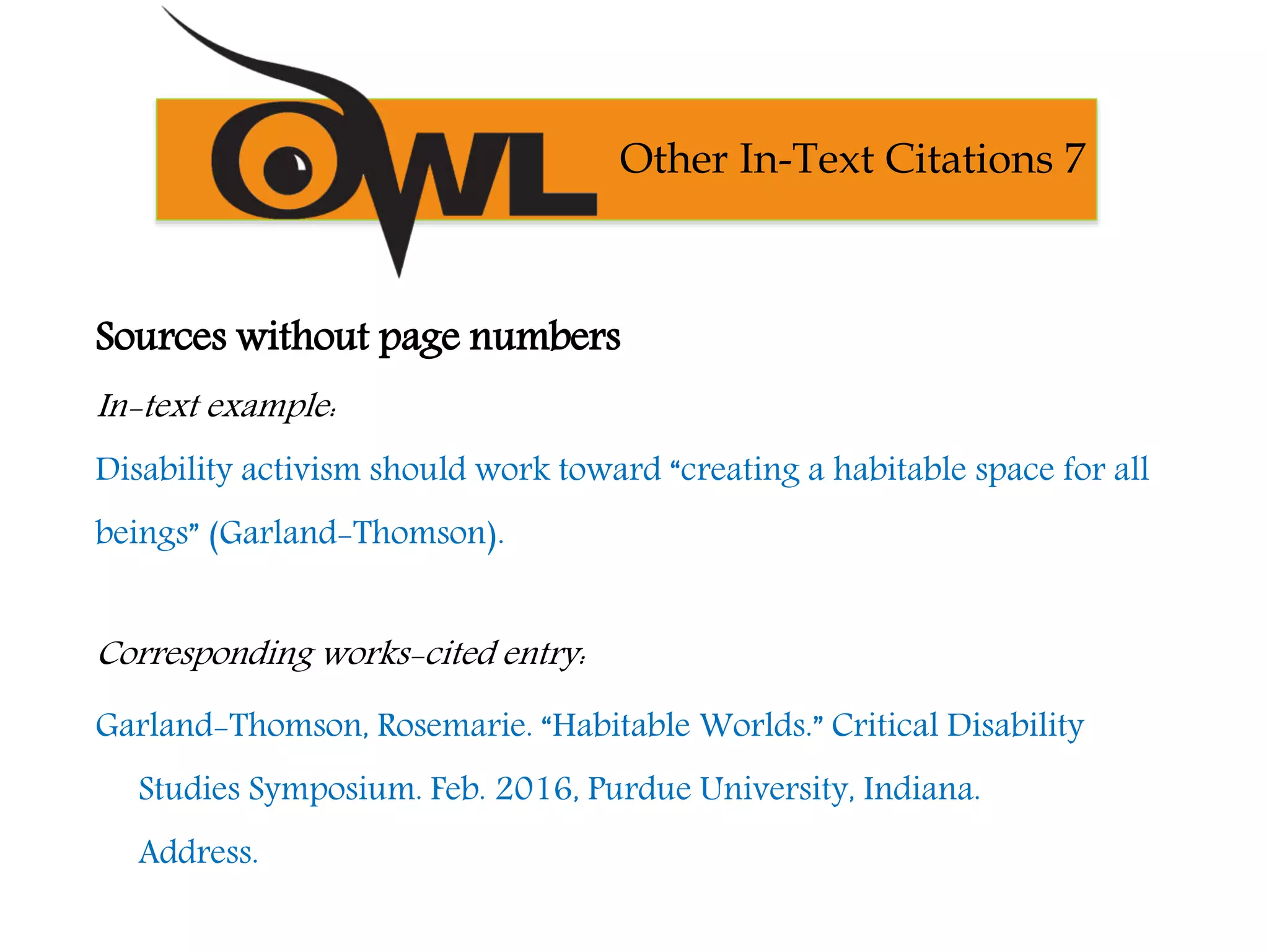 Sources without page numbers
In-text example:
Disability activism should work toward “creating a habitable space for all
beings” (Garland-Thomson).
Corresponding works-cited entry:
Garland-Thomson, Rosemarie. “Habitable Worlds.” Critical Disability
Studies Symposium. Feb. 2016, Purdue University, Indiana.
Address.
Other In-Text Citations 7
 