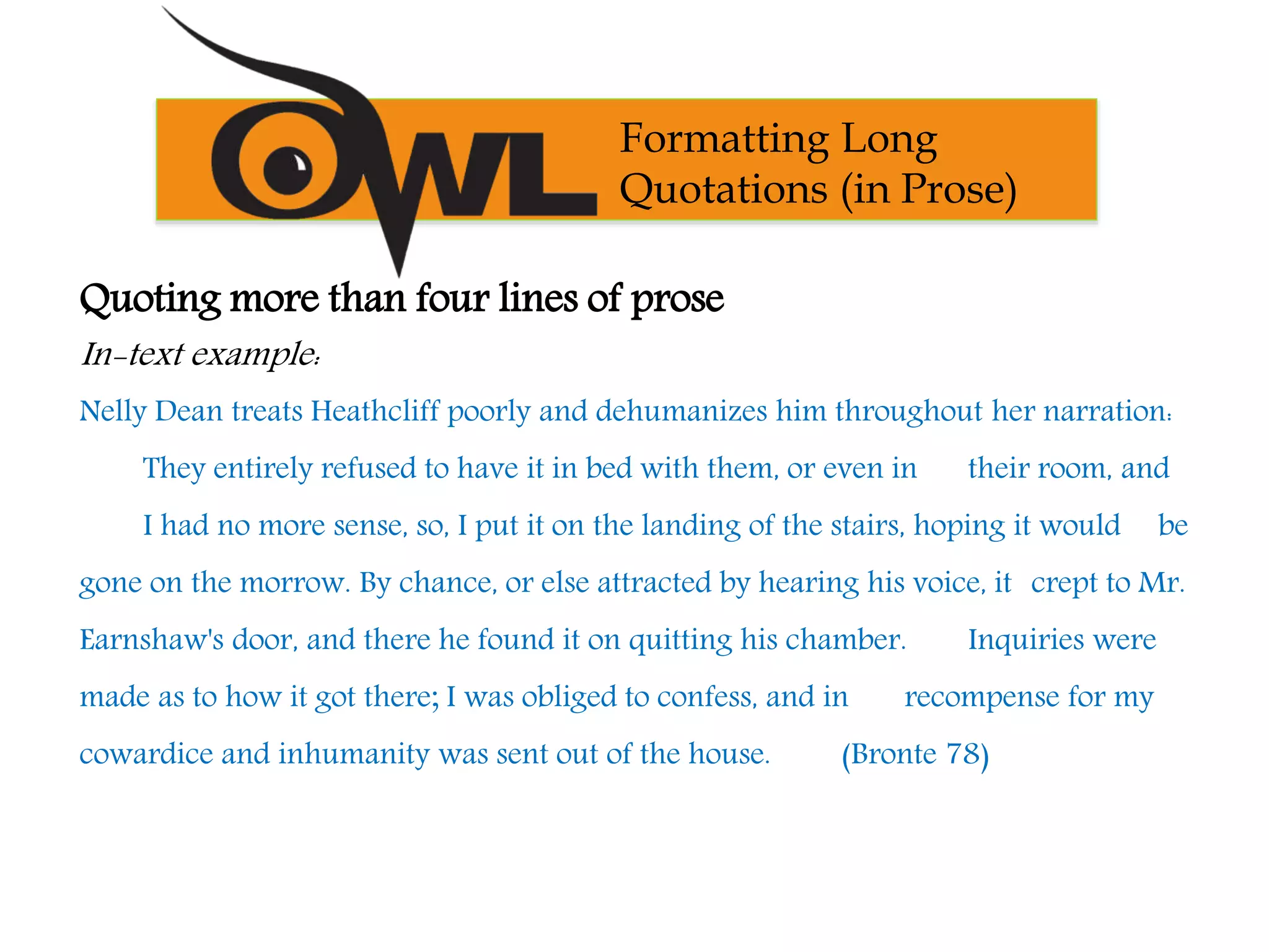 Quoting more than four lines of prose
In-text example:
Nelly Dean treats Heathcliff poorly and dehumanizes him throughout her narration:
They entirely refused to have it in bed with them, or even in their room, and
I had no more sense, so, I put it on the landing of the stairs, hoping it would be
gone on the morrow. By chance, or else attracted by hearing his voice, it crept to Mr.
Earnshaw's door, and there he found it on quitting his chamber. Inquiries were
made as to how it got there; I was obliged to confess, and in recompense for my
cowardice and inhumanity was sent out of the house. (Bronte 78)
Formatting Long
Quotations (in Prose)
 