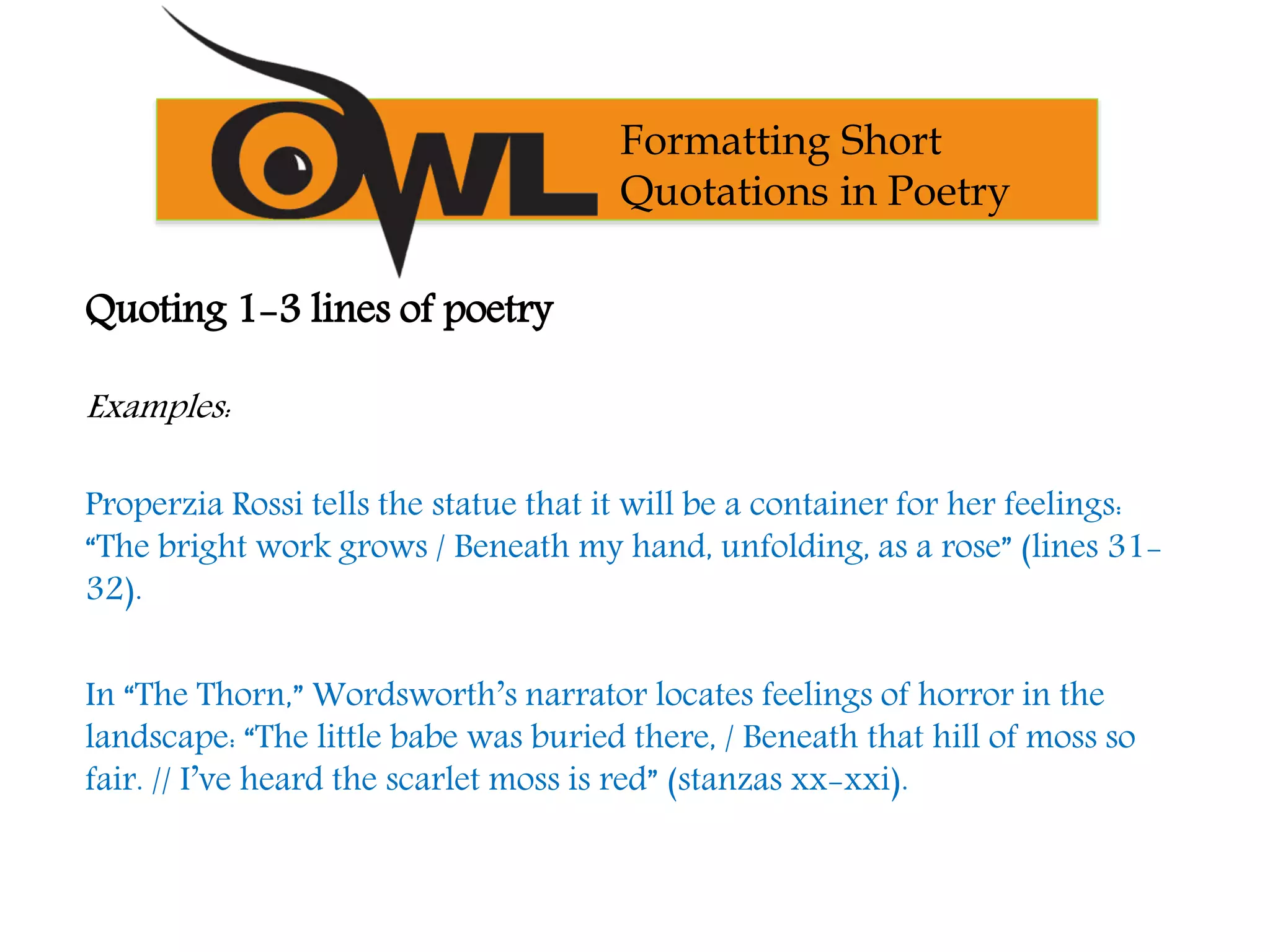 Formatting Short
Quotations in Poetry
Quoting 1-3 lines of poetry
Examples:
Properzia Rossi tells the statue that it will be a container for her feelings:
“The bright work grows / Beneath my hand, unfolding, as a rose” (lines 31-
32).
In “The Thorn,” Wordsworth’s narrator locates feelings of horror in the
landscape: “The little babe was buried there, / Beneath that hill of moss so
fair. // I’ve heard the scarlet moss is red” (stanzas xx-xxi).
 