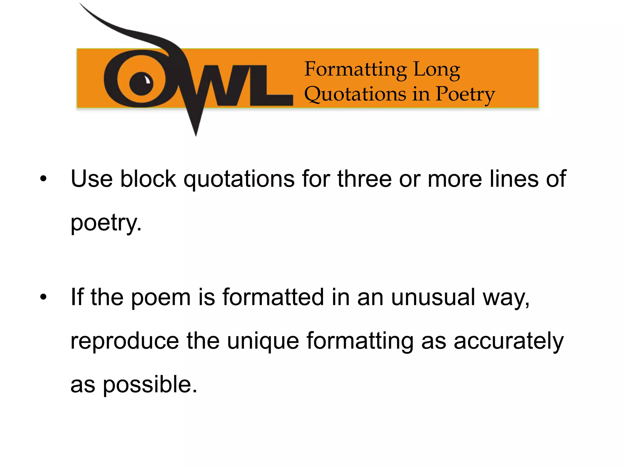 Formatting Long
Quotations in Poetry
• Use block quotations for three or more lines of
poetry.
• If the poem is formatted in an unusual way,
reproduce the unique formatting as accurately
as possible.
 