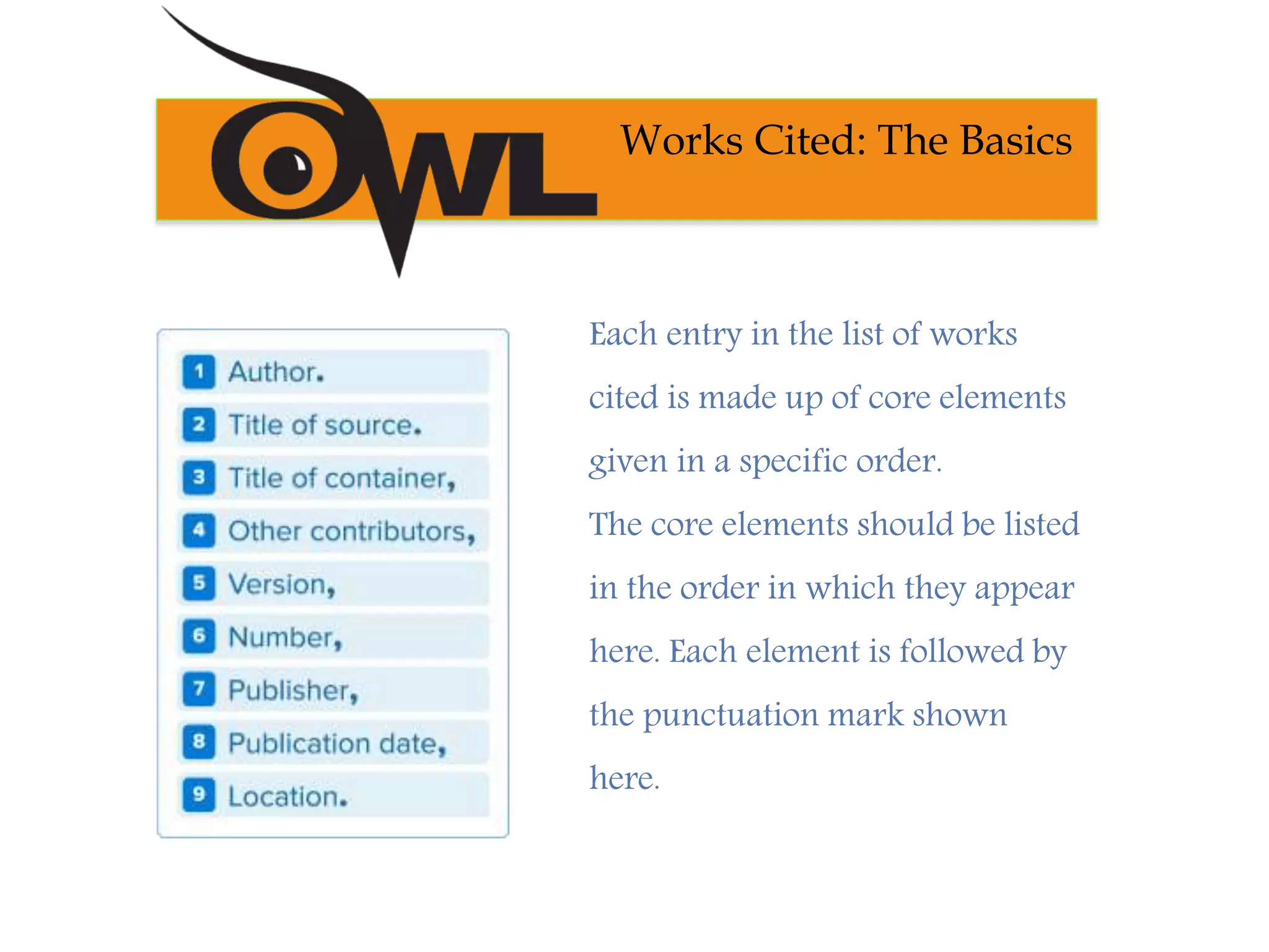 Works Cited: The Basics
Each entry in the list of works
cited is made up of core elements
given in a specific order.
The core elements should be listed
in the order in which they appear
here. Each element is followed by
the punctuation mark shown
here.
 