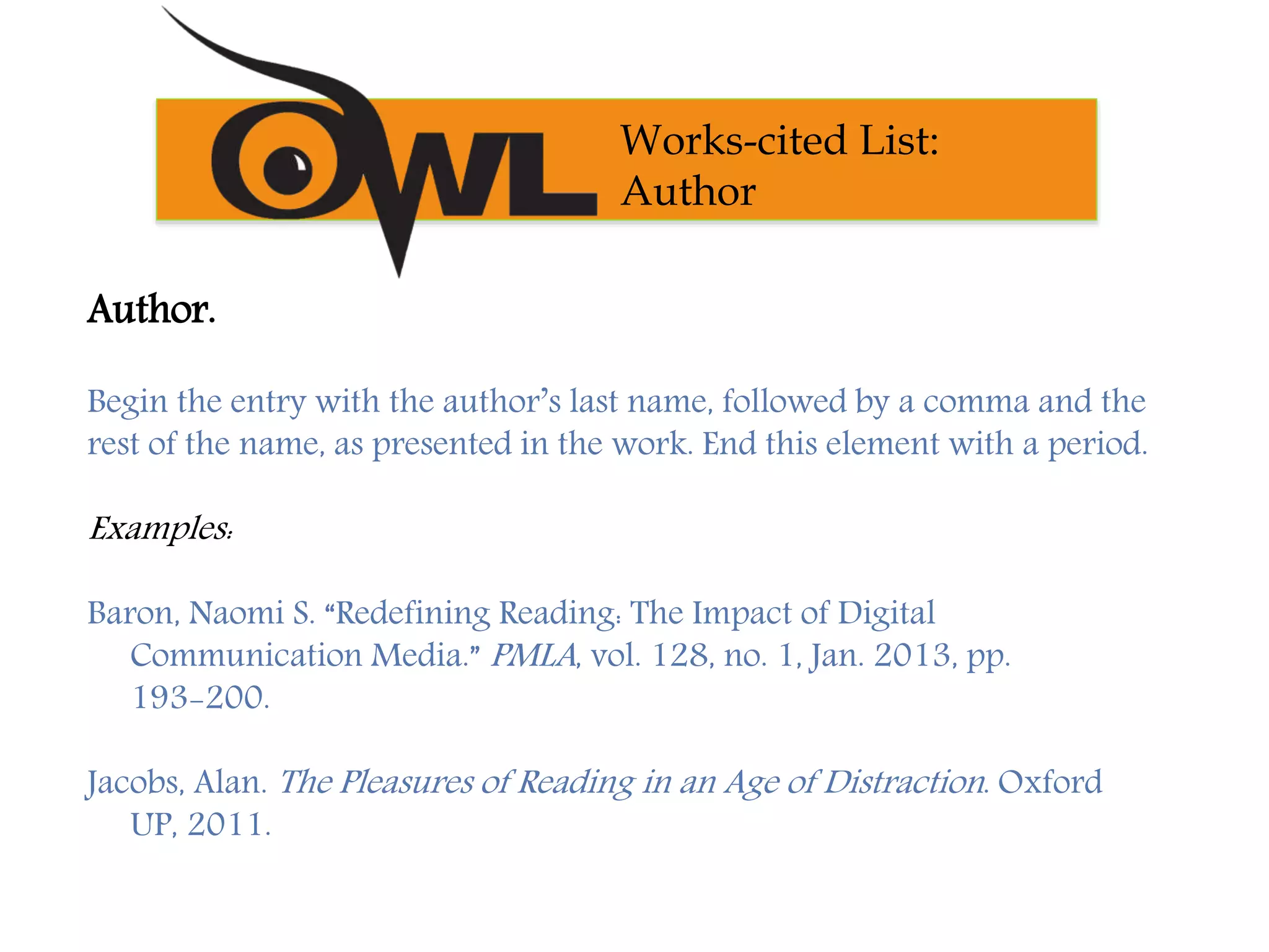 Author.
Begin the entry with the author’s last name, followed by a comma and the
rest of the name, as presented in the work. End this element with a period.
Examples:
Baron, Naomi S. “Redefining Reading: The Impact of Digital
Communication Media.” PMLA, vol. 128, no. 1, Jan. 2013, pp.
193-200.
Jacobs, Alan. The Pleasures of Reading in an Age of Distraction. Oxford
UP, 2011.
Works-cited List:
Author
 