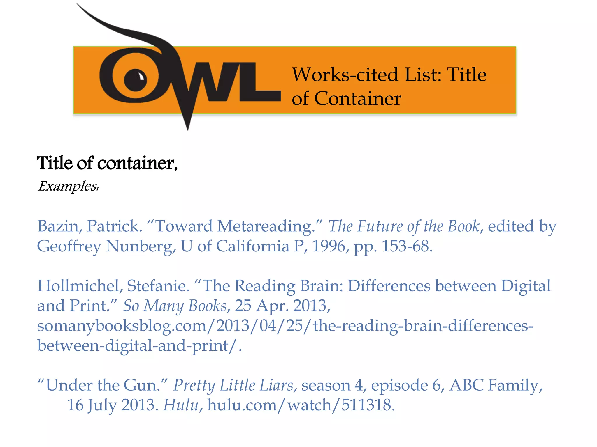 Title of container,
Examples:
Bazin, Patrick. “Toward Metareading.” The Future of the Book, edited by
Geoffrey Nunberg, U of California P, 1996, pp. 153-68.
Hollmichel, Stefanie. “The Reading Brain: Differences between Digital
and Print.” So Many Books, 25 Apr. 2013,
somanybooksblog.com/2013/04/25/the-reading-brain-differences-
between-digital-and-print/.
“Under the Gun.” Pretty Little Liars, season 4, episode 6, ABC Family,
16 July 2013. Hulu, hulu.com/watch/511318.
Works-cited List: Title
of Container
 