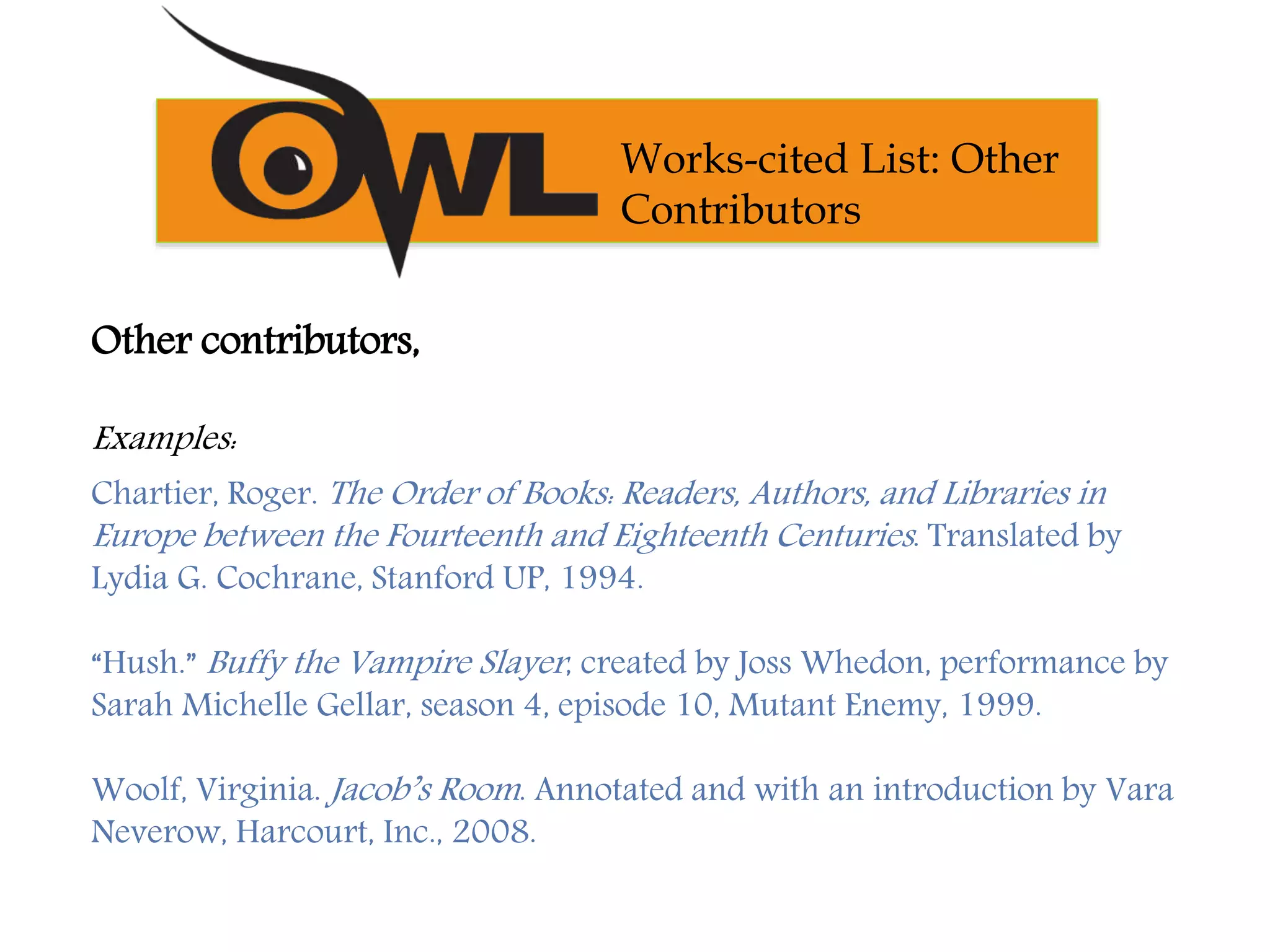 Other contributors,
Examples:
Chartier, Roger. The Order of Books: Readers, Authors, and Libraries in
Europe between the Fourteenth and Eighteenth Centuries. Translated by
Lydia G. Cochrane, Stanford UP, 1994.
“Hush.” Buffy the Vampire Slayer, created by Joss Whedon, performance by
Sarah Michelle Gellar, season 4, episode 10, Mutant Enemy, 1999.
Woolf, Virginia. Jacob’s Room. Annotated and with an introduction by Vara
Neverow, Harcourt, Inc., 2008.
Works-cited List: Other
Contributors
 