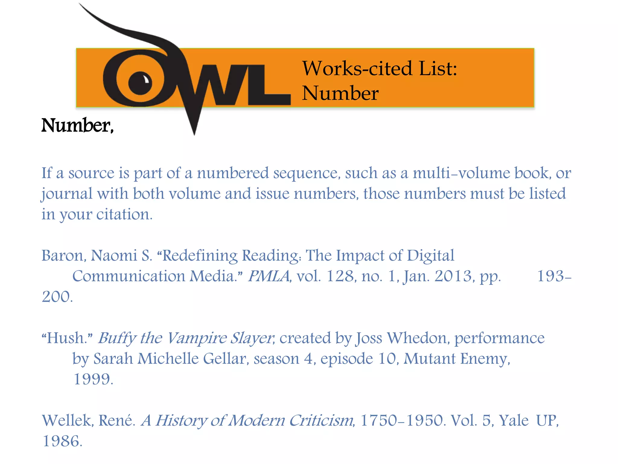 Number,
If a source is part of a numbered sequence, such as a multi-volume book, or
journal with both volume and issue numbers, those numbers must be listed
in your citation.
Baron, Naomi S. “Redefining Reading: The Impact of Digital
Communication Media.” PMLA, vol. 128, no. 1, Jan. 2013, pp. 193-
200.
“Hush.” Buffy the Vampire Slayer, created by Joss Whedon, performance
by Sarah Michelle Gellar, season 4, episode 10, Mutant Enemy,
1999.
Wellek, René. A History of Modern Criticism, 1750-1950. Vol. 5, Yale UP,
1986.
Works-cited List:
Number
 