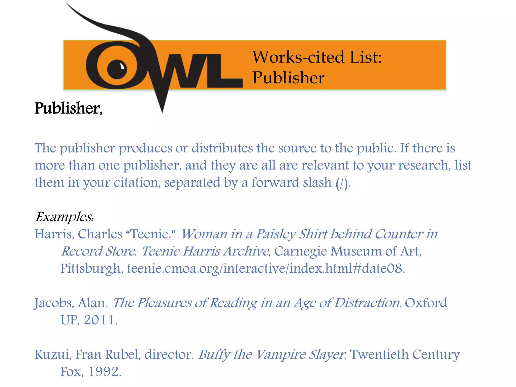 Publisher,
The publisher produces or distributes the source to the public. If there is
more than one publisher, and they are all are relevant to your research, list
them in your citation, separated by a forward slash (/).
Examples:
Harris, Charles “Teenie.” Woman in a Paisley Shirt behind Counter in
Record Store. Teenie Harris Archive, Carnegie Museum of Art,
Pittsburgh, teenie.cmoa.org/interactive/index.html#date08.
Jacobs, Alan. The Pleasures of Reading in an Age of Distraction. Oxford
UP, 2011.
Kuzui, Fran Rubel, director. Buffy the Vampire Slayer. Twentieth Century
Fox, 1992.
Works-cited List:
Publisher
 