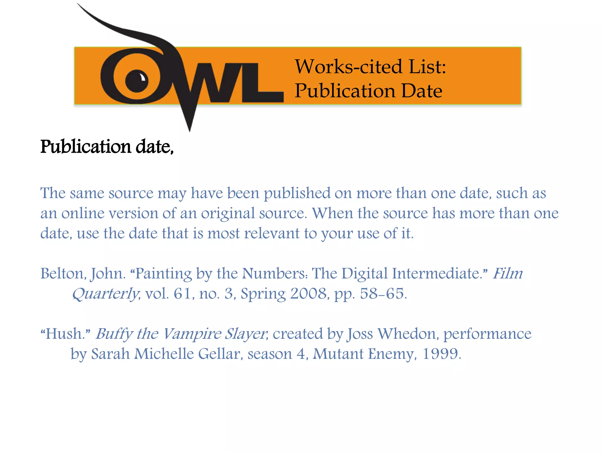 Publication date,
The same source may have been published on more than one date, such as
an online version of an original source. When the source has more than one
date, use the date that is most relevant to your use of it.
Belton, John. “Painting by the Numbers: The Digital Intermediate.” Film
Quarterly, vol. 61, no. 3, Spring 2008, pp. 58-65.
“Hush.” Buffy the Vampire Slayer, created by Joss Whedon, performance
by Sarah Michelle Gellar, season 4, Mutant Enemy, 1999.
Works-cited List:
Publication Date
 