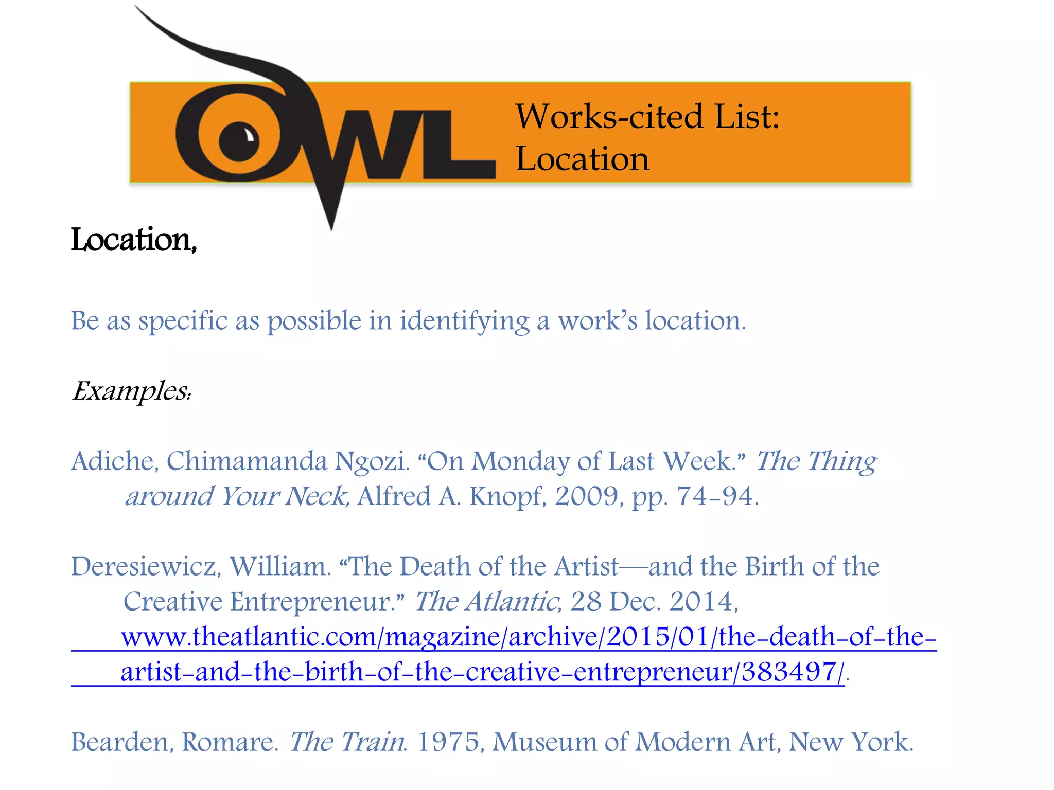 Location,
Be as specific as possible in identifying a work’s location.
Examples:
Adiche, Chimamanda Ngozi. “On Monday of Last Week.” The Thing
around Your Neck, Alfred A. Knopf, 2009, pp. 74-94.
Deresiewicz, William. “The Death of the Artist—and the Birth of the
Creative Entrepreneur.” The Atlantic, 28 Dec. 2014,
www.theatlantic.com/magazine/archive/2015/01/the-death-of-the-
artist-and-the-birth-of-the-creative-entrepreneur/383497/.
Bearden, Romare. The Train. 1975, Museum of Modern Art, New York.
Works-cited List:
Location
 