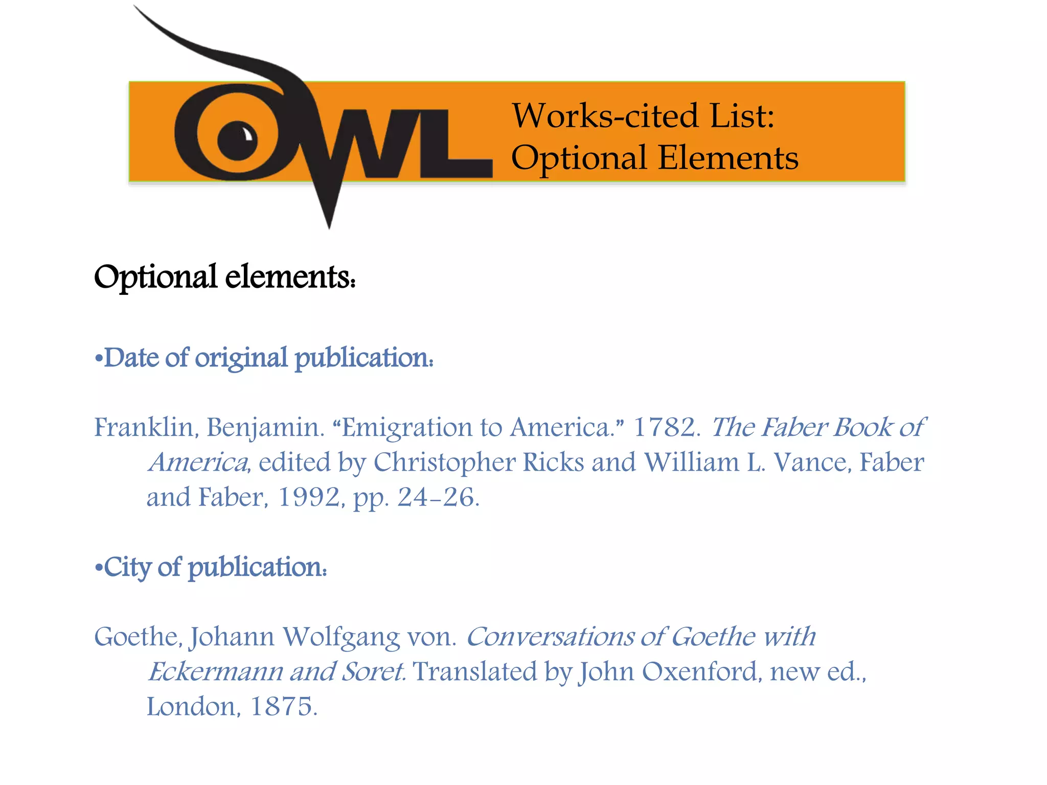 Optional elements:
•Date of original publication:
Franklin, Benjamin. “Emigration to America.” 1782. The Faber Book of
America, edited by Christopher Ricks and William L. Vance, Faber
and Faber, 1992, pp. 24-26.
•City of publication:
Goethe, Johann Wolfgang von. Conversations of Goethe with
Eckermann and Soret. Translated by John Oxenford, new ed.,
London, 1875.
Works-cited List:
Optional Elements
 