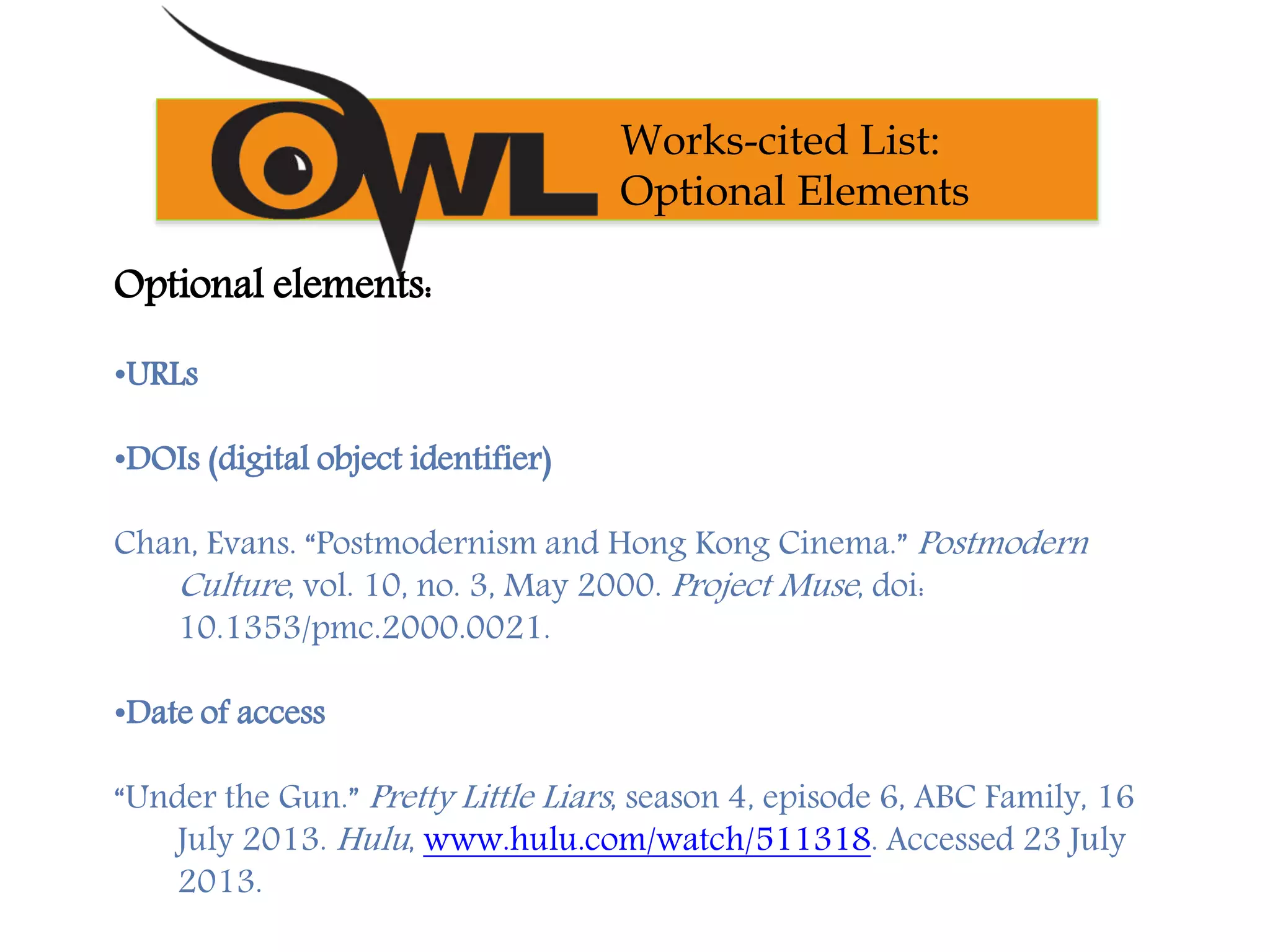 Optional elements:
•URLs
•DOIs (digital object identifier)
Chan, Evans. “Postmodernism and Hong Kong Cinema.” Postmodern
Culture, vol. 10, no. 3, May 2000. Project Muse, doi:
10.1353/pmc.2000.0021.
•Date of access
“Under the Gun.” Pretty Little Liars, season 4, episode 6, ABC Family, 16
July 2013. Hulu, www.hulu.com/watch/511318. Accessed 23 July
2013.
Works-cited List:
Optional Elements
 
