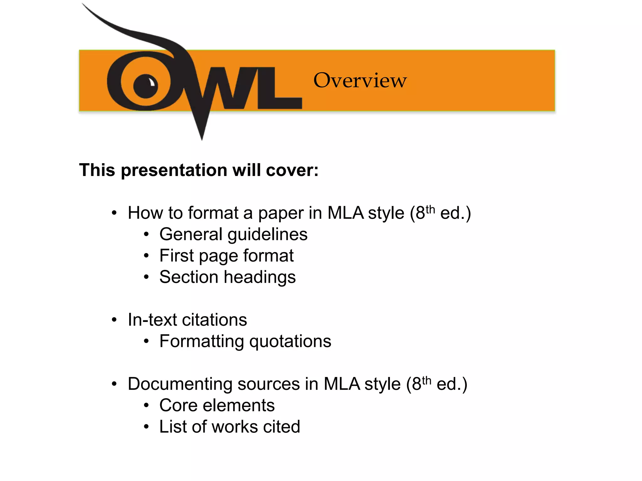 This presentation will cover:
• How to format a paper in MLA style (8th ed.)
• General guidelines
• First page format
• Section headings
• In-text citations
• Formatting quotations
• Documenting sources in MLA style (8th ed.)
• Core elements
• List of works cited
Overview
 
