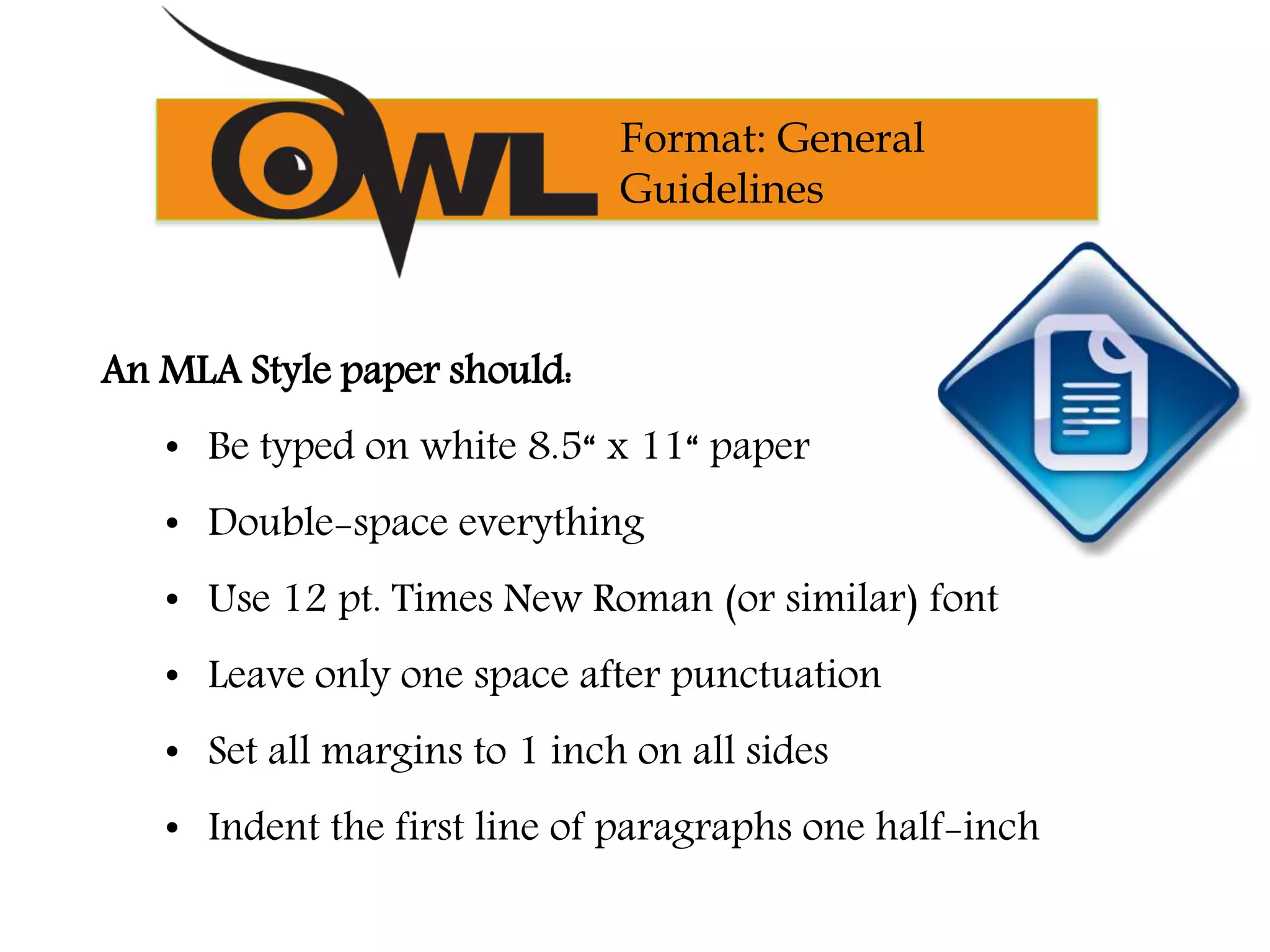 An MLA Style paper should:
• Be typed on white 8.5“ x 11“ paper
• Double-space everything
• Use 12 pt. Times New Roman (or similar) font
• Leave only one space after punctuation
• Set all margins to 1 inch on all sides
• Indent the first line of paragraphs one half-inch
Format: General
Guidelines
 