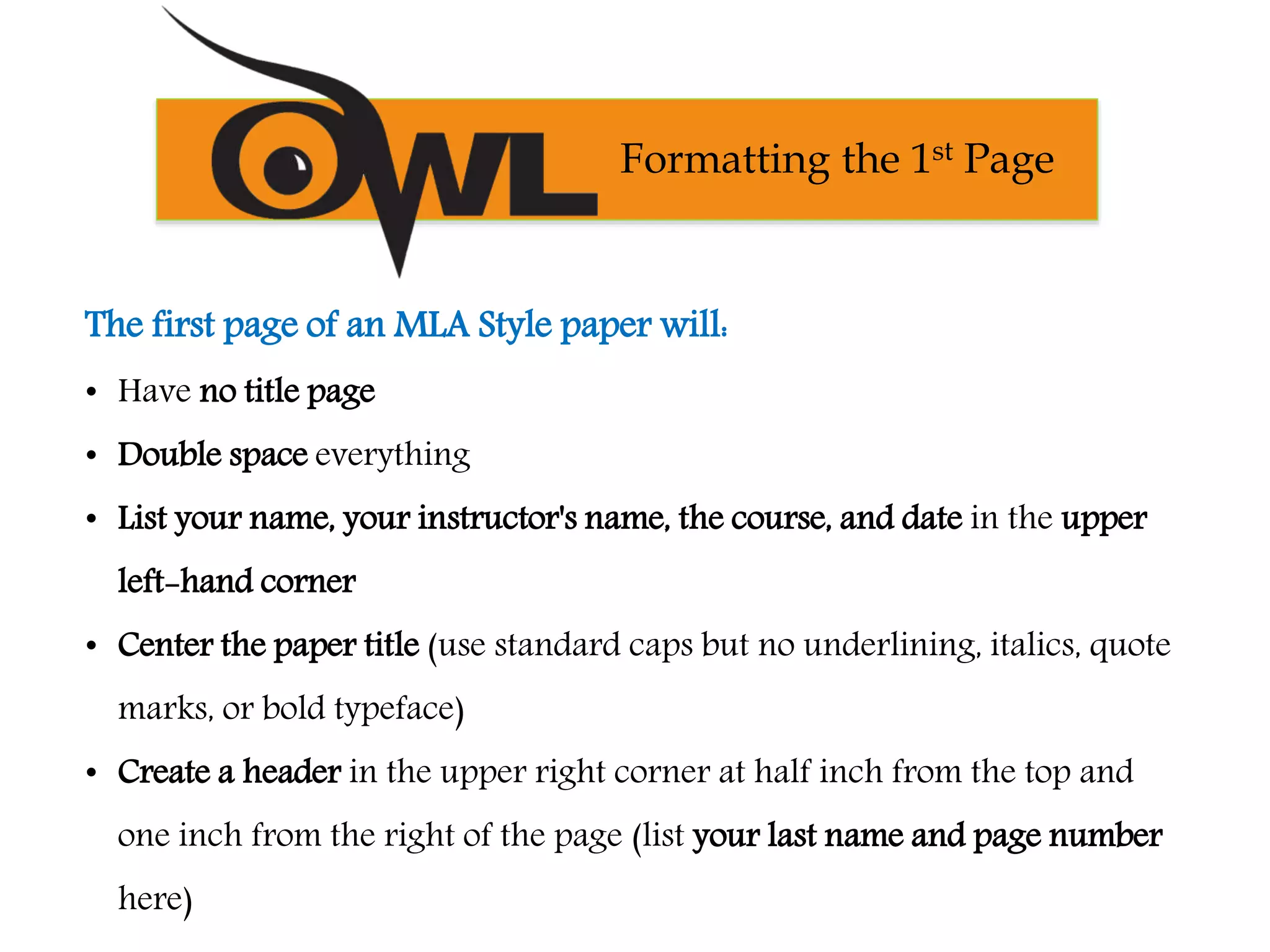 The first page of an MLA Style paper will:
• Have no title page
• Double space everything
• List your name, your instructor's name, the course, and date in the upper
left-hand corner
• Center the paper title (use standard caps but no underlining, italics, quote
marks, or bold typeface)
• Create a header in the upper right corner at half inch from the top and
one inch from the right of the page (list your last name and page number
here)
Formatting the 1st Page
 