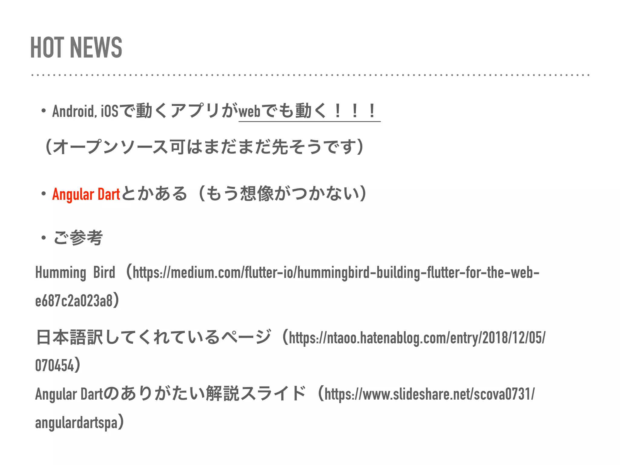 HOT NEWS
・Android, iOSで動くアプリがwebでも動く！！！
（オープンソース可はまだまだ先そうです）
・Angular Dartとかある（もう想像がつかない）
・ご参考
Humming Bird（https://medium.com/flutter-io/hummingbird-building-flutter-for-the-web-
e687c2a023a8）
日本語訳してくれているページ（https://ntaoo.hatenablog.com/entry/2018/12/05/
070454） 
Angular Dartのありがたい解説スライド（https://www.slideshare.net/scova0731/
angulardartspa） 
 
