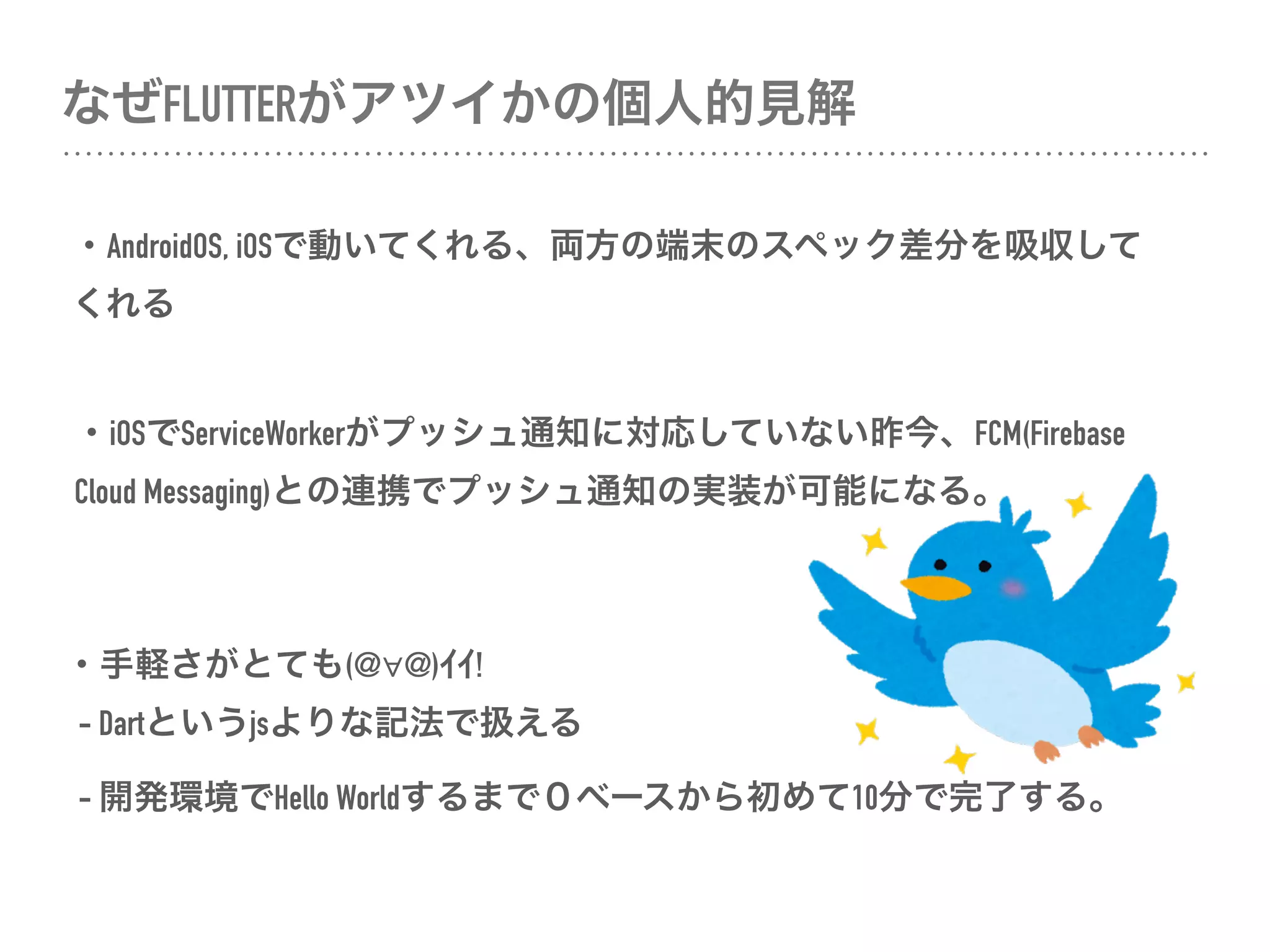 なぜFLUTTERがアツイかの個人的見解
・AndroidOS, iOSで動いてくれる、両方の端末のスペック差分を吸収して
くれる
・iOSでServiceWorkerがプッシュ通知に対応していない昨今、FCM(Firebase
Cloud Messaging)との連携でプッシュ通知の実装が可能になる。
・手軽さがとても(@∀@)ｲｲ! 
- Dartというjsよりな記法で扱える
- 開発環境でHello Worldするまで０ベースから初めて10分で完了する。
 