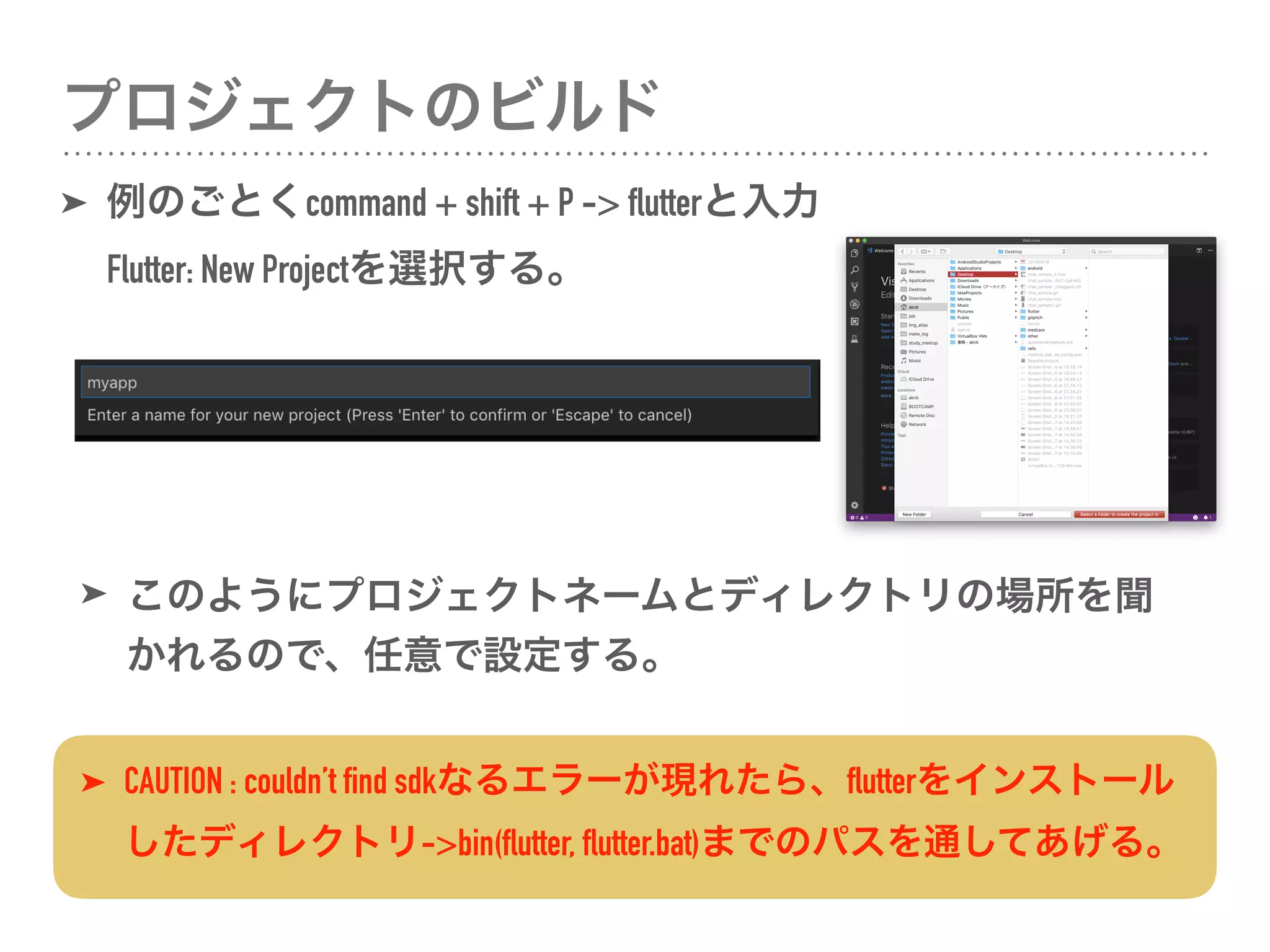 プロジェクトのビルド
➤ 例のごとくcommand + shift + P -> flutterと入力 
Flutter: New Projectを選択する。
➤ CAUTION : couldn’t find sdkなるエラーが現れたら、flutterをインストール
したディレクトリ->bin(flutter, flutter.bat)までのパスを通してあげる。
➤ このようにプロジェクトネームとディレクトリの場所を聞
かれるので、任意で設定する。
 