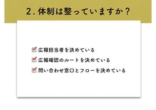 ２. 体制は整っていますか？
□ 広報担当者を決めている
□ 広報確認のルートを決めている
□ 問い合わせ窓口とフローを決めている
✓
✓
✓
 