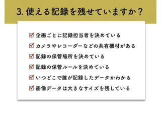 3. 使える記録を残せていますか？
□ 企画ごとに記録担当者を決めている
□ カメラやレコーダーなどの共有機材がある
□ 記録の保管場所を決めている
□ 記録の保管ルールを決めている
□ いつどこで誰が記録したデータかわかる
□ 画像データは大きなサイズを残している
✓
✓
✓
✓
✓
✓
 