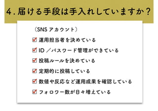 （SNS アカウント）
□ 運用担当者を決めている
□ ID ／パスワード管理ができている
□ 投稿ルールを決めている
□ 定期的に投稿している
□ 数値や反応など運用成果を確認している
□ フォロワー数が日々増えている
✓
✓
✓
✓
✓
✓
４. 届ける手段は手入れしていますか？
 