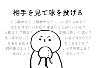 相手を見て球を投げる
初心者かな？ 上級者かな？ こっち見てるかな？
大きな球でいいかな？ 小さいほうがいいかな？
上投げ？ 下投げ？　　　　　　　 距離は近い？ 遠い？
先に声かける？　　　　　　　　　　いきなりでOK？
そもそも受け　　　　　　　　　　てくれるかな？
何回投げよう？　　　　　　　　　いっそ球変える？
疲れてる？　　　　　　　　　　 元気そう？
 