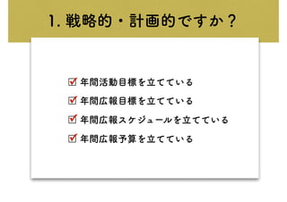 1. 戦略的・計画的ですか？
□ 年間活動目標を立てている
□ 年間広報目標を立てている
□ 年間広報スケジュールを立てている
□ 年間広報予算を立てている
✓
✓
✓
✓
 