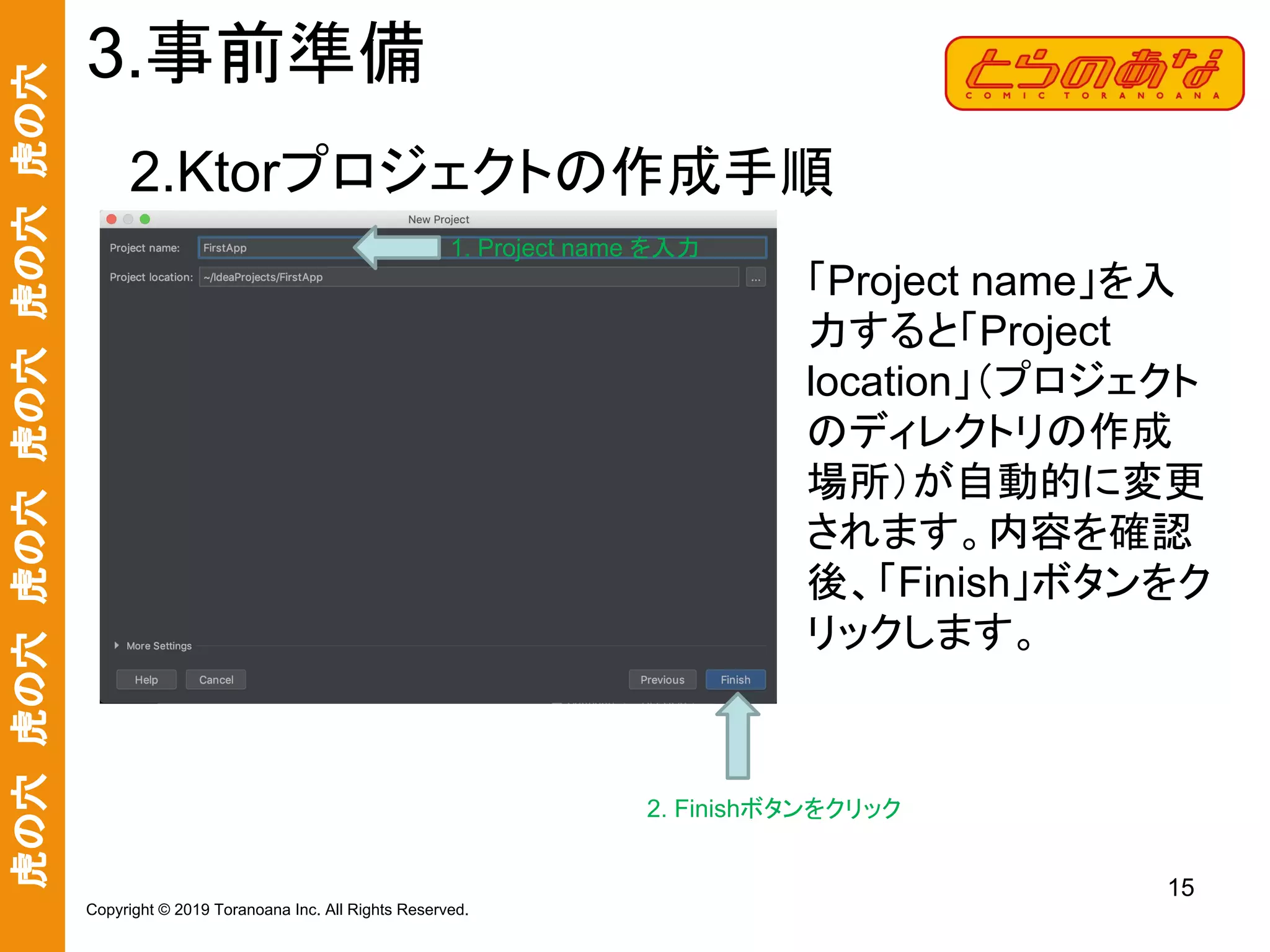 虎の穴　虎の穴　虎の穴　虎の穴　虎の穴　虎の穴
15
Copyright © 2019 Toranoana Inc. All Rights Reserved.
2.Ktorプロジェクトの作成手順
3.事前準備
「Project name」を入
力すると「Project
location」（プロジェクト
のディレクトリの作成
場所）が自動的に変更
されます。内容を確認
後、「Finish」ボタンをク
リックします。
1. Project name を入力
2. Finishボタンをクリック
 