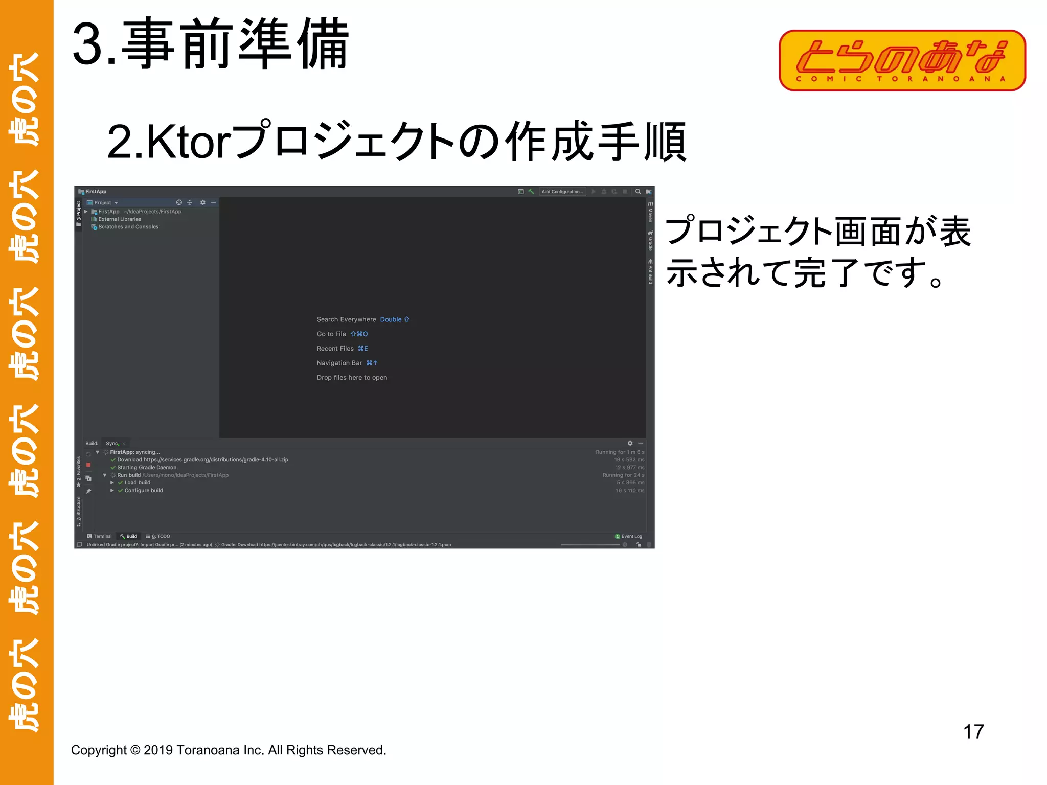 虎の穴　虎の穴　虎の穴　虎の穴　虎の穴　虎の穴
17
Copyright © 2019 Toranoana Inc. All Rights Reserved.
2.Ktorプロジェクトの作成手順
3.事前準備
プロジェクト画面が表
示されて完了です。
 