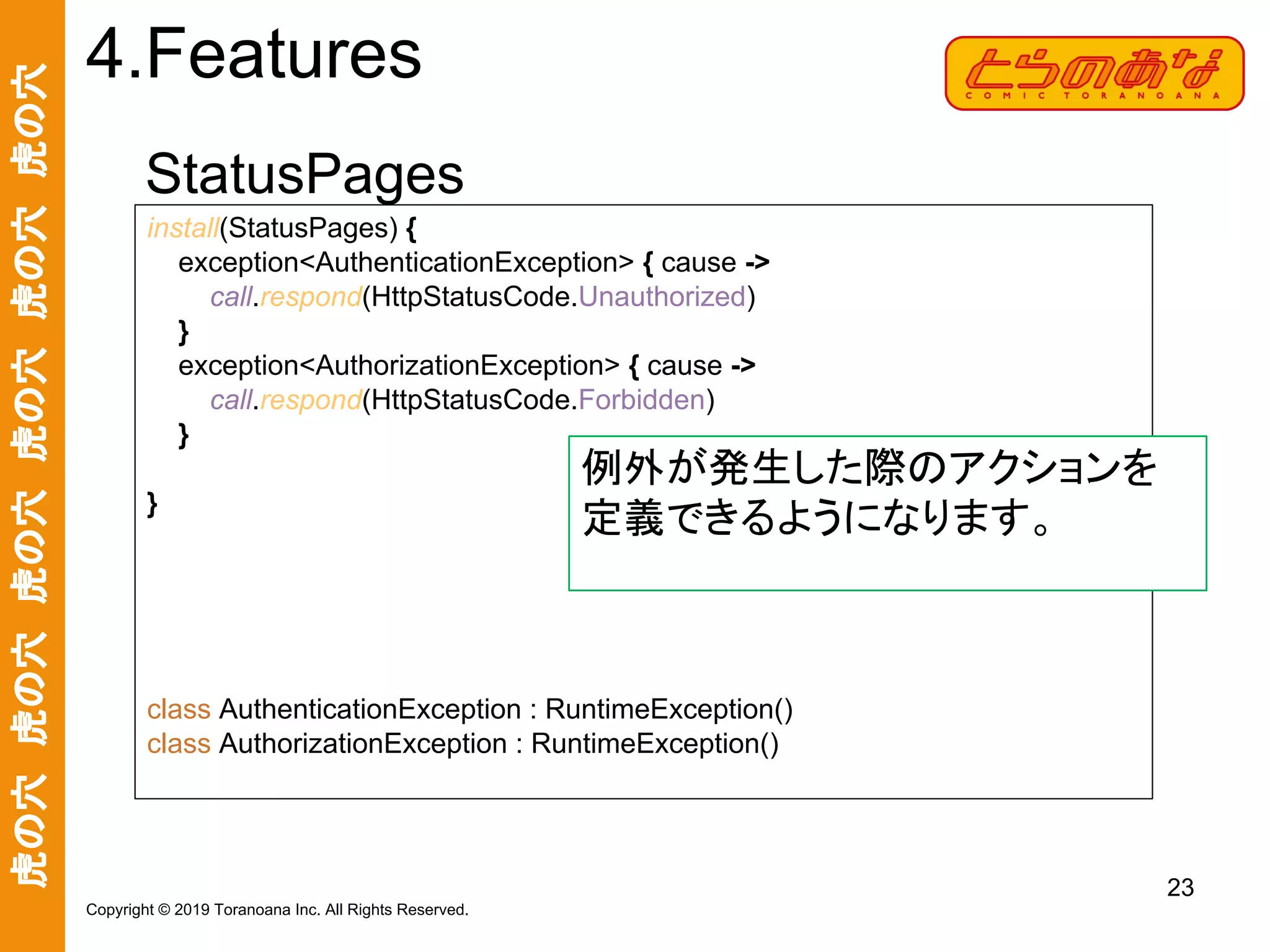 虎の穴　虎の穴　虎の穴　虎の穴　虎の穴　虎の穴
23
Copyright © 2019 Toranoana Inc. All Rights Reserved.
StatusPages
4.Features
install(StatusPages) {
exception<AuthenticationException> { cause ->
call.respond(HttpStatusCode.Unauthorized)
}
exception<AuthorizationException> { cause ->
call.respond(HttpStatusCode.Forbidden)
}
}
class AuthenticationException : RuntimeException()
class AuthorizationException : RuntimeException()
例外が発生した際のアクションを
定義できるようになります。
 