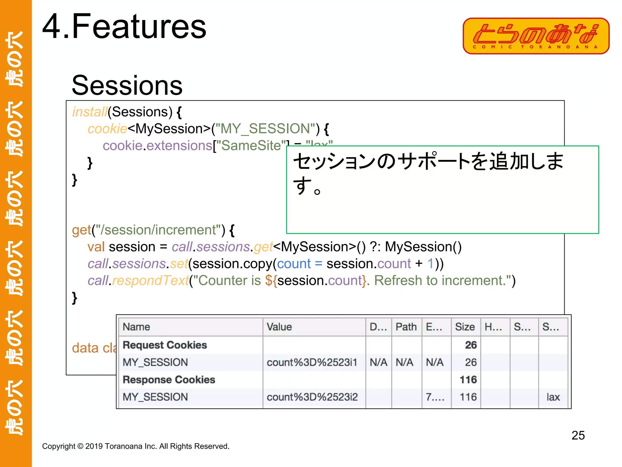 虎の穴　虎の穴　虎の穴　虎の穴　虎の穴　虎の穴
25
Copyright © 2019 Toranoana Inc. All Rights Reserved.
Sessions
4.Features
install(Sessions) {
cookie<MySession>("MY_SESSION") {
cookie.extensions["SameSite"] = "lax"
}
}
get("/session/increment") {
val session = call.sessions.get<MySession>() ?: MySession()
call.sessions.set(session.copy(count = session.count + 1))
call.respondText("Counter is ${session.count}. Refresh to increment.")
}
data class MySession(val count: Int = 0)
セッションのサポートを追加しま
す。
 