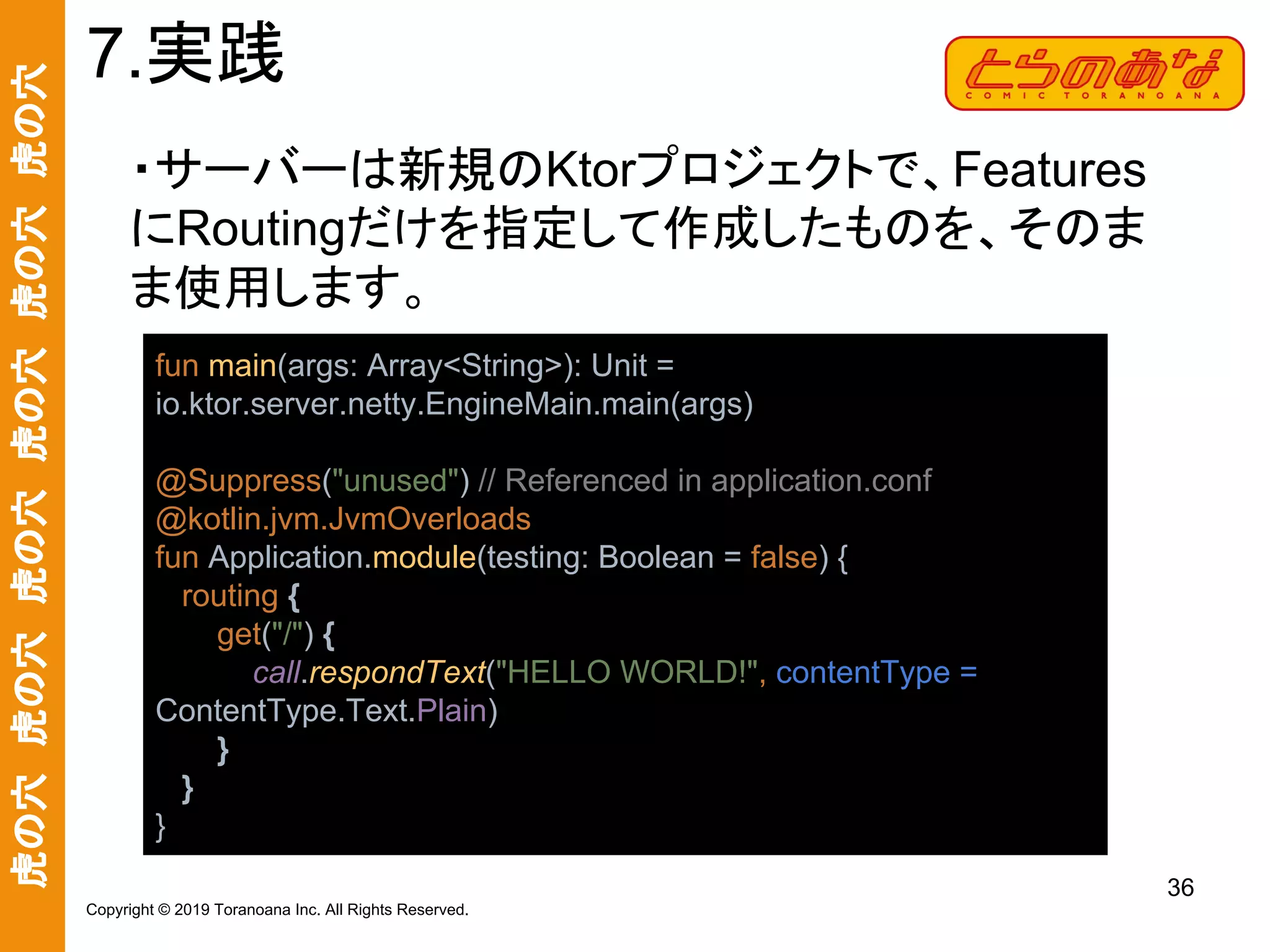 虎の穴　虎の穴　虎の穴　虎の穴　虎の穴　虎の穴
36
Copyright © 2019 Toranoana Inc. All Rights Reserved.
・サーバーは新規のKtorプロジェクトで、Features
にRoutingだけを指定して作成したものを、そのま
ま使用します。
7.実践
fun main(args: Array<String>): Unit =
io.ktor.server.netty.EngineMain.main(args)
@Suppress("unused") // Referenced in application.conf
@kotlin.jvm.JvmOverloads
fun Application.module(testing: Boolean = false) {
routing {
get("/") {
call.respondText("HELLO WORLD!", contentType =
ContentType.Text.Plain)
}
}
}
 