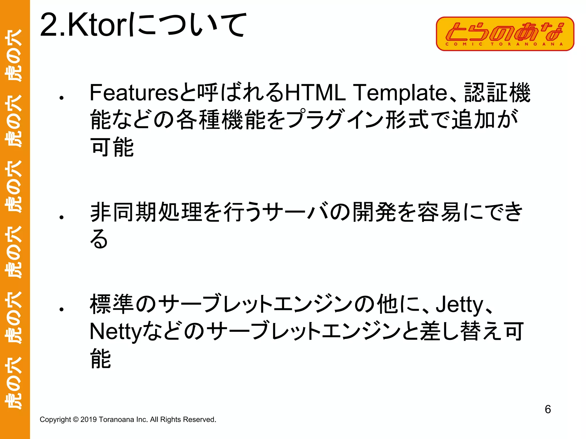 虎の穴　虎の穴　虎の穴　虎の穴　虎の穴　虎の穴
6
Copyright © 2019 Toranoana Inc. All Rights Reserved.
● Featuresと呼ばれるHTML Template、認証機
能などの各種機能をプラグイン形式で追加が
可能
● 非同期処理を行うサーバの開発を容易にでき
る
● 標準のサーブレットエンジンの他に、Jetty、
Nettyなどのサーブレットエンジンと差し替え可
能
2.Ktorについて
 
