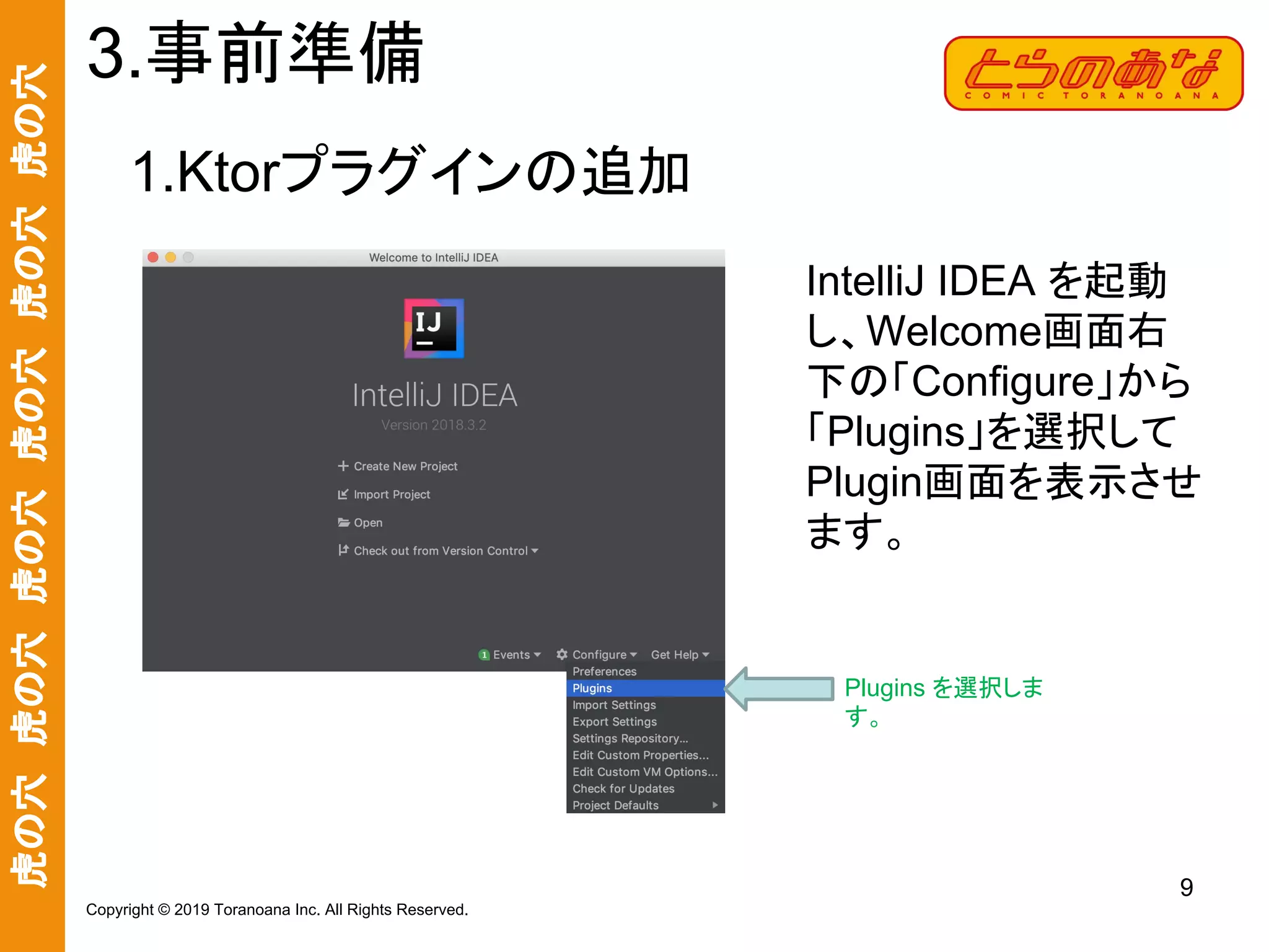 虎の穴　虎の穴　虎の穴　虎の穴　虎の穴　虎の穴
9
Copyright © 2019 Toranoana Inc. All Rights Reserved.
1.Ktorプラグインの追加
3.事前準備
IntelliJ IDEA を起動
し、Welcome画面右
下の「Configure」から
「Plugins」を選択して
Plugin画面を表示させ
ます。
Plugins を選択しま
す。
 