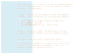 Het strategisch fundament is het fundament waarop
alle online communicatie, en dus ook de online
content, is gebaseerd.
In het strategisch fundament wordt informatie
verzameld en vastgelegd op 3 hoofdonderwerpen:
1. de wereld om ons (de organisatie) heen
2. de organisatie zelf
3. de doelgroepen van de organisatie
Welke informatie? Check de Checklist online
strategie (https://www.presenter.nl/kennis/ )
Resultaat van een goed ingevulde cirkel:
De organisatie heeft alle relevante input voor
een online strategie verzameld, besproken,
geprioriteerd en gedocumenteerd.
 
