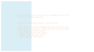 Op basis van het strategisch fundament wordt de
online strategie bepaald.
De online strategie geeft antwoord op:
- hoe gaat online bijdragen aan het behalen van
onze visie / missie / organisatiedoelstellingen?
- wat gaan we online doen?
- voor wie gaan we dat doen?
- waarom gaan we dat doen?
- waar gaan we dat doen?
 