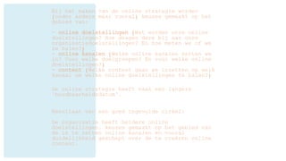 Bij het maken van de online strategie worden
(onder andere maar vooral) keuzes gemaakt op het
gebied van:
- online doelstellingen (Wat worden onze online
doelstellingen? Hoe dragen deze bij aan onze
organisatiedoelstellingen? En hoe meten we of we
ze halen?)
- online kanalen (Welke online kanalen zetten we
in? Voor welke doelgroepen? En voor welke online
doelstellingen?)
- content (Welke content gaan we inzetten op welk
kanaal om welke online doelstellingen te halen?)
De online strategie heeft vaak een langere
‘houdbaarheidsdatum’.
Resultaat van een goed ingevulde cirkel:
De organisatie heeft heldere online
doelstellingen, keuzes gemaakt op het gebied van
de in te zetten online kanalen en vooral
duidelijkheid geschept over de te creëren online
content.
 