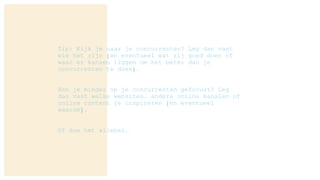 Tip: Kijk je naar je concurrenten? Leg dan vast
wie het zijn (en eventueel wat zij goed doen of
waar er kansen liggen om het beter dan je
concurrenten te doen).
Ben je minder op je concurrenten gefocust? Leg
dan vast welke websites, andere online kanalen of
online content je inspireren (en eventueel
waarom).
Of doe het allebei…
 