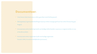 Documenteer:
• Visie/missie/why(wantwatje onlinegaatdoenmoethierbijpassen).
• (Belangrijkste)organisatiedoelstellingen(wantje onlinestrategiegeeftaanhoe onlinehieraanbij gaat
dragen).
• Inventarisatieonlinelandschap(auditvanhuidigeonlinekanalen,waarvoorzeingezetwordenenwie
er bereiktworden).
• Inventarisatieonlineorganisatie(auditvanhuidigeorganisatie,
functies/rollen/verantwoordelijkheden/processen).
 