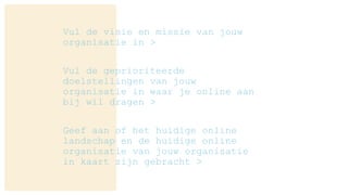 Vul de visie en missie van jouw
organisatie in >
Vul de geprioriteerde
doelstellingen van jouw
organisatie in waar je online aan
bij wil dragen >
Geef aan of het huidige online
landschap en de huidige online
organisatie van jouw organisatie
in kaart zijn gebracht >
 