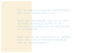 Vul de geprioriteerde doelgroepen
van jouw organisatie in >
Geef per doelgroep aan of er een
persona aanwezig is en of de
customer journey van de doelgroep
is uitgewerkt >
Geef aan of er onderzoek is gedaan
naar het online bezoekersgedrag
van je doelgroepen >
 