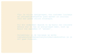 Tip: Je online doelgroepen, hun customer journeys
en informatiebehoeften goed kennen is cruciaal
voor een goede online strategie.
Vul dit onderdeel daarom in op basis van concrete
kennis die je van je doelgroepen hebt, niet op
basis van aannames of ‘wensen’.
Documenteer in de two-page op welke
toptaken/klantbehoeften/informatiebehoeften je je
wil gaan focussen.
 