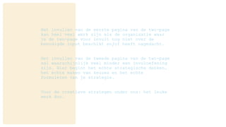 Het invullen van de eerste pagina van de two-page
kan heel veel werk zijn als de organisatie waar
je de two-page voor invult nog niet over de
benodigde input beschikt en/of heeft nagedacht.
Het invullen van de tweede pagina van de two-page
zal waarschijnlijk veel minder een invuloefening
zijn. Hier begint het echte strategische denken,
het echte maken van keuzes en het echte
formuleren van je strategie.
Voor de creatieve strategen onder ons: het leuke
werk dus.
 
