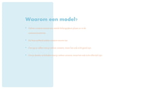 Waarom een model?
• Onlinecontentneemteensteedsbelangrijkereplaatsin in de
communicatiemix.
• De hoeveelheidonlinecontentneemttoe.
• Omop tevallenmet je onlinecontent,moethetookechtgoedzijn.
• Omjedoelentebehalenmetjeonlinecontent,moethetookechteffectiefzijn.
 